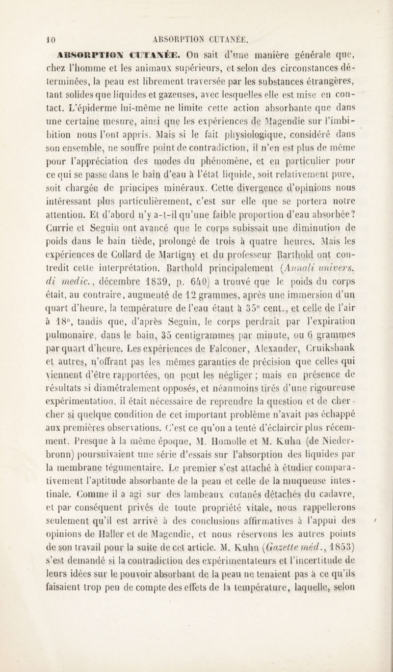 J 0 ABSORPTIOÎ^ CUTANÉE. AISSORPU'I^^I^ CIITAIAÉE. On sait d’n.iie manière générale qne, chez l’homme et les animaux supérieurs, et selon des circonstances dé¬ terminées, la peau est librement traversée par les substances étrangères, tant solides que liquides et gazeuses, avec lesquelles elle est mise en con¬ tact. L’épiderme lui-même ne limite cette action absorbante que dans une certaine mesure, ainsi que les expériences de Magendie sur l’iinbi- bitioii nous l’ont appris. Mais si le fait physiologique, considéré dans son ensemble, ne souffre point de contradiction, il n’en est plus de même pour l’appréciation des modes du phénomène, et en particulier pour ce qui se passe dans le bain d’eau à l’état liquide, soit relativement pure, soit chargée de principes minéraux. Cette divergence d’opinions nous intéressant plus particulièrement, c’est sur elle que se portera notre attention. Et d’abord n’y a-t-il qu’une faible proportion d’eau absorbée? Currie et Seguin ont avancé que le corps subissait une diminution de poids dans le bain tiède, prolongé de trois à quatre heures. Mais les expériences de Collard de Marligny et du professeur Barthold ont con¬ tredit cette interprétation. Barthold principalement {Annali univers, di medic., décembre 1839, p. 640) a trouvé que le poids du corps était, au contraire, augmenté de 12 grammes, après une immersion d’un quart d’heure, la température de l’eau étant à 35° cent., et celle de l’air à 18°, tandis que, d’après Seguin, le corps perdrait par l’expiration pulmonaire, dans le bain, 35 centigrammes par minute, ou 6 grammes par quart d’heure. Les expériences de Falconer, Alexander, Cruikshank et autres, n’offrant pas les mêmes garanties de précision que celles qui viennent d’être rapportées, on pe.ut les négliger ; mais en présence de résultats si diamétralement opposés, et néanmoins tirés d’une rigoureuse expérimentation, il était nécessaire de reprendre la question et de cher^ cher si quelque condition de cet important problème n’avait pas échappé aux premières observations. C’est ce qu’on a tenté d’éclaircir plus récem¬ ment. Presque à la même époque, M. Homolle et M. Kuhn (de Nieder- bronn) poursuivaient une série d’essais sur l’absorption des liquides par la membrane tégumentaire. Le premier s’est attaché à étudier compara¬ tivement l’aptitude absorbante de la peau et celle de la muqueuse intes¬ tinale. Comme il a agi sur des lambeaux cutanés détachés du cadavre, et par conséquent privés de toute propriété vitale, nous rappellerons seulement qu’il est arrivé à des conclusions affirmatives à l’appui des opinions de Haller et de Magendie, et nous réservons les autres points de son travail pour la suite de cet article. M. Kuhn (Gazette méd.^ 1853) s’est demandé si la contradiction des expérimentateurs et l’incertitude de leurs idées sur le pouvoir absorbant de la peau ne tenaient pas à ce qu’ils faisaient trop peu de compte des effets de la température, laquelle, selon