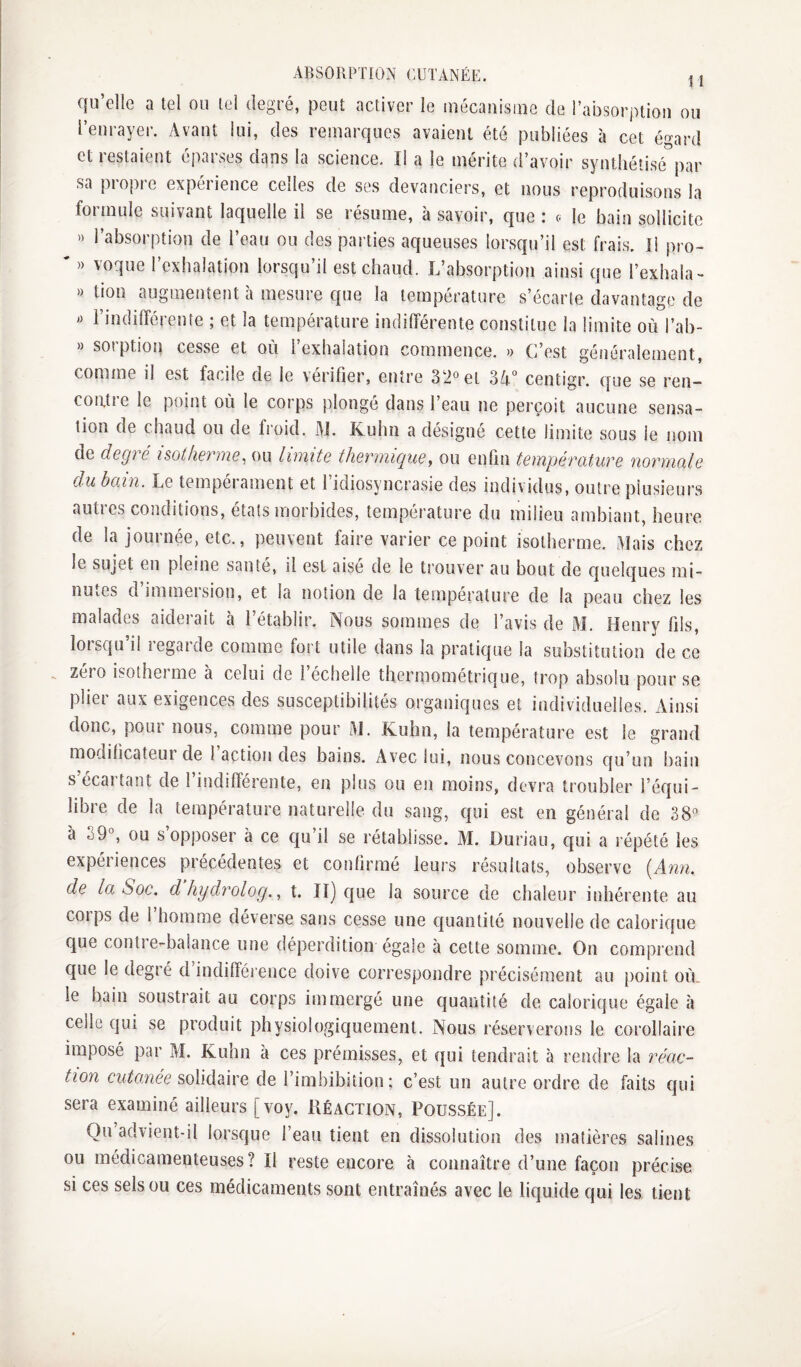 qu’elle a tel ou tel degré, peut activer le mécaiiisine de rabsorj)tio!i ou l’enrayer. Avant lui, des remarques avaient été publiées à cet égard et restaient éparses dans la science. Il a le mérite d’avoir synthétisé''par sa propre expérience celles de ses devanciers, et nous reproduisons la formule suivant laquelle il se résume, à savoir, que : (. le bain sollicite >) l’absorption de l’eau ou des parties aqueuses lorsqu’il est frais. Il pro- ' » voque l’exhalation lorsqu’il est chaud. L’absorption ainsi que l’exhala- » tion augmentent à mesure que la température s’écarte davantage de l’indilférente ; et la température indilférente constitue la limite où l’ab- » sorption cesse et où l’exhalation commence. » C’est généralement, comme il est facile de le vérifier, entre 32° et 34“ centigr. que se ren- coiitie le point où le corps plongé dans l’eau ne perçoit aucune sensa¬ tion de chaud ou de froid. W. Kuhn a désigné cette limite sous le nom de degré noiherme, ou limite thermique, ou enfin température normale du bain. Le tempérament et l’idiosyncrasie des individus, outre plusieurs autres conditions, états morbides, température du milieu ambiant, heure de la journée, etc., peuvent faire varier ce point isotherme. Mais chez le sujet en pleine santé, il est aisé de le trouver au bout de quelques mi- nuiCS d immeision, et la notion de la température de la peau chez les malades aiderait à l’établir. Nous sommes de l’avis de M. Henry fils, loisqu il legarde comme fort utile dans la pratique la substitution de ce zéro isotherme à celui de l’échelle thermométrique, trop absolu pour se plier aux exigences des susceptibilités organiques et individuelles. Ainsi donc, pour nous, comme pour M. Kuhn, la température est le grand modihcateui de 1 action des bains. Avec lui, nous concevons qu’un bain s’écartant de l’indifférente, en plus ou en moins, devra troubler l’équi¬ libre de la température naturelle du sang, qui est en général de 38° à 39°, ou s’opposer à ce qu’il se rétablisse. M. Duriau, qui a répété les expériences précédentes et conlirraé leurs résultats, observe (Ann. de la Soc. dhydrolog..^ t. II) cjue la source de chaleur inhérente au corps de 1 homme déverse sans cesse une c|uantité nouvelle de calorique que contre-balance une déperdition égale à cette somme. On comprend que le degré d indifférence doive correspondre précisément au point où. le bain soustrait au corps immergé une quantité de calorique égale à celle qui se produit physiologiquement. Nous réserverons le corollaire imposé par M. Kuhn à ces prémisses, et qui tendrait à rendre la réac¬ tion entamée solidaire de l’imbibilion ; c’est un autre ordre de faits qui sera examiné ailleurs [voy. Réaction, Poussée]. Ou advient-il lorsque l’eau tient en dissolution des matières salines ou médicamenteuses? Il reste encore à connaître d’une façon précise si ces sels ou ces médicaments sont entraînés avec le liquide qui les tient