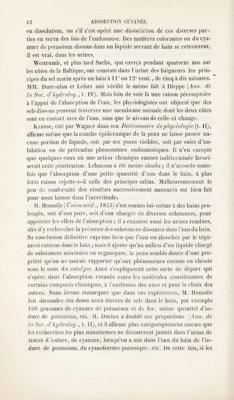 en dissolution, ou s’il s’est opéré une dissociation de ces diverses par¬ ties en vertu des Ibis de l’endosmose. Des matières colorantes ou du cya¬ nure de potassium dissous dans un liquide servant de bain se retrouvent, il est vrai, dans les urines. Westrumb, et plus tard Sachs, qui exerça pendant quatorze ans sur les côtes de la Baltique, ont constaté dans l’urine des baigneurs les prin¬ cipes du sel marin après un bain à 11“ ou 12° cent., de cinq à dix minutes. MM. Dutroulau et Lefort ont vérifié le même fait à Dieppe [Ann. de la Soc. d’hydrolog., t. IV). Mais loin de voir là une raison péremptoire à l’appui de l’absorption de l’eau, les physiologistes ont objecté que des sels dissous peuvent traverser une membrane animale dont les deux cotés sont en contact avec de l’eau, sans que le niveau de celle-ci change. Krause, cité par Wagner dans son Dictionnaire de physiologie (t. II), affirme même que la couche épidermique de la peau ne laisse passer au¬ cune portion de liquide, soit par ses pores visibles, soit par suite d’im- bibition ou de prétendus phénomènes endosmotiques. Il n’en excepte que quelques eaux où une action chimique encore indéterminée favori¬ serait cette pénétration. Lehmann a été moins absolu ; il n’accorde toute¬ fois que l’absorption d’une petite quantité d’eau dans le bain. A plus forte raison rejette-t-il celle des principes salins. Malheureusement le peu de conformité des résultats successivement annoncés est bien fait pour nous laisser dans l’incertitude. M. Homolle [Union méd., 1853) s’est soumis lui-même à des bains pro¬ longés, soit d’eau pure, soit d’eau chargée de diverses substances, pour apprécier les effets de l’absorption ; il a examiné aussi les urines rendues, aün d’y recheixher la présence des substances dissoutes dans l’eau du bain. Sa conclusion définitive exprime bien que l’eau est absorbée par le tégu¬ ment externe dans le bain ; mais il ajoute qu’au milieu d’un liquide chargé de substances minérales ou organiques, la peau semble douée d’une pro¬ priété qu’on ne saurait rapporter qu’aux phénomènes connus en chimie sous le nom de catalyse. Ainsi s’expliquerait cette sorte de départ qui s’opère dans l’absorption cutanée entre les molécules constituantes de certains composés chimiques, à l’exclusion des unes et pour le choix des autres. Nous ferons remarquer ciue dans ces expériences, M. Homolle fait dissoudre des doses assez élevées de sels dans le bain, par exemple lüO grammes de cyanure de potassium et de fer, même quantité d’io- dure de potassium, etc. M. Duriau a doublé ces proportions [Ann. de la Soc. d'kyd^^olog., t. 11), et il affirme plus catégoriquement encore que les recherches les plus minutieuses ne découvrent jamais dans l’urine de traces d’iodure, de cyanure, lorstju’on a mis dans l’eau du bain de l’io- dure de potassium, du cyanoferrure potassique, etc. De cette fois, si les