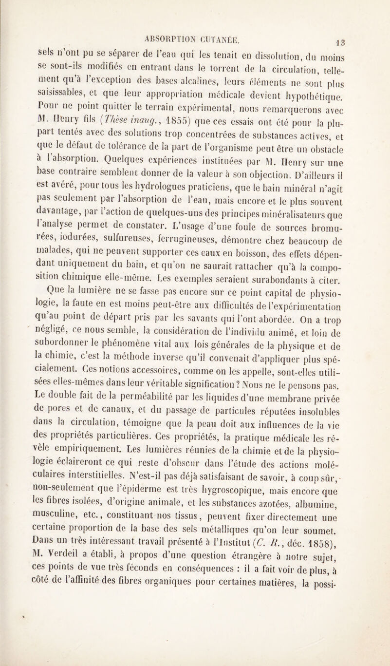 sels I) ont pu se séparer de l’eau qui les tenait en dissolution, du moins se sont-ils modifiés en entrant dans le torrent de la circulation, telle¬ ment qu à 1 exception des bases alcalines, leurs éléments ne sont plus saisissables, et que leur appropriation médicale devient hypothétique. Poui ne point quitter le terrain expérimental, nous remarquerons avec AJ. Henry fils [Thèse inaiig., 1855) que ces essais ont été pour la plu¬ part tentés avec des solutions trop concentrées de substances actives, et que le délaut de tolérance de la part de l’organisme peut être un obstacle à 1 absorption. Quelques expériences instituées par i\I. Henry sur une base contraire semblent donner de la valeur à son objection. D’ailleurs il est avéré, pour tous les hydrologues praticiens, que le bain minéral n’agit pas seulement par l’absorption de l’eau, mais encore et le plus souvent davantage, par l’action de quelques-uns des principes rninéralisateurs que 1 analyse peimet de constater. L’usage d’une foule de sources bromu- rées, lodurées, sulfureuses, ferrugineuses, démontre chez beaucoup de malades, qui ne peuvent supporter ces eaux en boisson, des effets dépen¬ dant uniquement du bain, et qu’on ne saurait rattacher qu’à la compo¬ sition chimique elle-même. Les exemples seraient surabondants à citer. Que la lumière ne se fasse pas encore sur ce point capital de physio¬ logie, la faute en est moins peut-être aux difficultés de l’expérimentation qu’au point de départ pris par les savants qui l’ont abordée. On a trop négligé, ce nous semble, la considération de l’individu animé, et loin de suboidonnei le phénomène vital aux lois générales de la physique et de la chimie, c est la méthode inverse qu’il convenait d’appliquer plus spé¬ cialement. Ces notions accessoires, comme on les appelle, sont-elles utili¬ sées elles-mêmes dans leur véritable signification ? Nous ne le pensons pas. Le double fait de la perméabilité par les liquides d’une membrane privée de poies et de canaux, et du passage de particules réputées insolubles dans la circulation, témoigne que la peau doit aux influences de la vie des piopiiétés particulières. Ces propriétés, la pratique médicale les ré¬ vèle empiriquement. Les lumières réunies delà chimie et de la physio¬ logie eclaiieiont ce qui reste d obscur dans l’étude des actions molé¬ culaires interstitielles. N’est-il pas déjà satisfaisant de savoir, à coup sûr,- non-seulement que l’épiderme est très hygroscopique, mais encore que les fibres isolées, d’origine animale, et les substances azotées, albumine, musculine, etc., constituant nos tissus, peuvent fixer directement une certaine proportion de la base des sels métalliques qu’on leur soumet. Dans un très intéressant travail présenté à l’Institut [C. R., déc. 1858), AL Verdeil a établi, à propos d’une question étrangère à notre sujet, ces points de vue très féconds en conséquences : il a fait voir de plus, à côté de l’affinité des fibres organiques pour certaines matières, la possi-