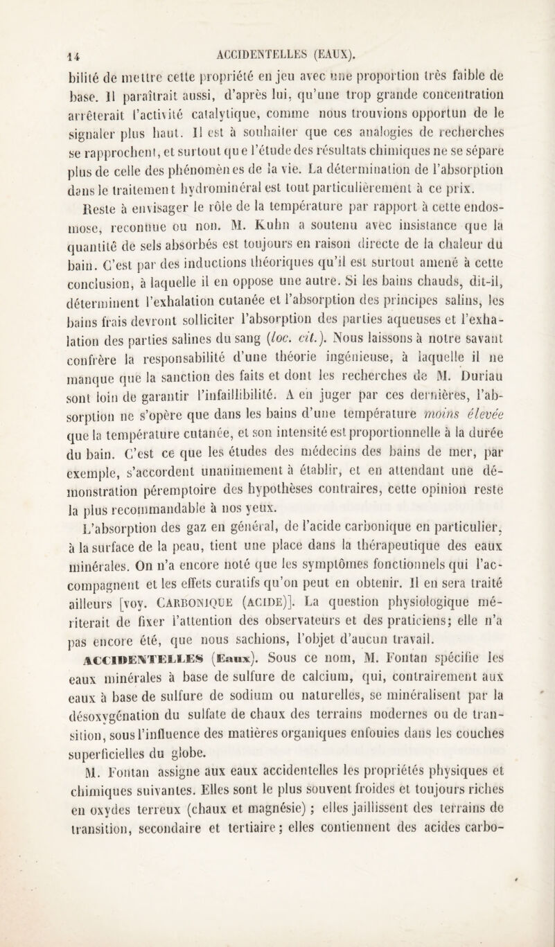 bilité de me lire celte propriélé en jeu avec une proportion très faible de base. Il paraîtrait aussi, d’après lui, qu’une trop grande concentration arrêterait l’activité catalytique, comme nous trouvions opportun de le signaler plus haut. Il est à souhaiter que ces analogies de recherches se rapprochent, et surtout que l’étude des résultats chimiques ne se sépare plus de celle des phénomènes de la vie, La détermination de l’absorption dans le traitement hydrominéral est tout particulièrement à ce prix. Reste à envisager le rôle de la température par rapport à cette endos¬ mose, reconnue ou non. M. Kuhn a soutenu avec insistance que la quantité de sels absorbés est toujours en raison directe de la chaleur du bain. C’est par des inductions théoriques qu’il est surtout amené à celte conclusion, à laquelle il en oppose une autre. Si les bains chauds, dit-il, déterminent l’exhalation cutanée et l’absorption des principes salins, les bains frais devront solliciter l’absorption des parties aqueuses et l’exha¬ lation des parties salines du sang {loc. cit.). Nous laissons à notre savant confrère la responsabilité d’une théorie ingénieuse, à iaquelle il ne manque que la sanction des faits et dont les recherches de M. Duriau sont loin de garantir l’infaillibilité. A en juger par ces dernières, l’ab¬ sorption ne s’opère que dans les bains d’une température moins élevée que la température cutanée, et son intensité est proportionnelle à la durée du bain. C’est ce que les études des médecins des bains de mer, par exemple, s’accordent unanimement à établir, et en attendant une dé¬ monstration péremptoire des hypothèses contraires, cette opinion reste la plus recommandable à nos yeux. L’absorption des gaz en général, de l’acide carbonique en particulier, à la surface de la peau, tient une place dans la thérapeutique des eaux minérales. On n’a encore noté que les symptômes fonctionnels qui l’ac¬ compagnent et les effets curatifs qu’on peut en obtenir. Il en sera traité ailleurs [voy. Carbonique (acide)]. La question physiologique mé¬ riterait de fixer l’attention des observateurs et des praticiens; elle n’a pas encore été, que nous sachions, l’objet d’aucun travail. accidentelles (Eawx). Sous ce nom, M. Fontan spécifie les eaux minérales à base de sulfure de calcium, qui, contrairement aux eaux à base de sulfure de sodium ou naturelles, se minéralisent par la désoxygénation du sulfate de chaux des terrains modernes ou de tran¬ sition, sous l’influence des matières organiques enfouies dans les couches superficielles du globe. W. Fontan assigne aux eaux accidentelles les propriétés physiques et chimiques suivantes. Elles sont le plus souvent froides et toujours riches en oxydes terreux (chaux et magnésie) ; elles jaillissent des terrains de transition, secondaire et tertiaire; elles contiennent des acides carbo-