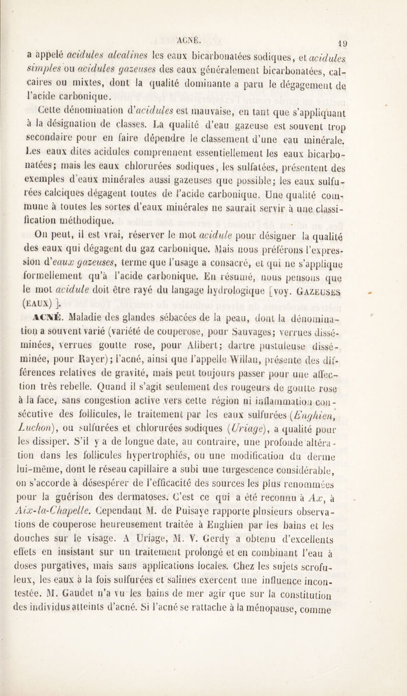 ACNÉ. ly 9 üppGl6 ClClclulëb (XlcCtllHCS IgS GallX ljiC3l'i}0!19lGGS SOcilCjUGS, QX CICIcIuIgs simples ou acidulés gazeuses cIgs eaux géiiéraleineiU bicarbonatées, cal¬ caires ou mixtes, dont la qualité dominante a paru le dégagement de l’acide carbonique. Celte dénomination cVacidules est mauvaise, en tant que s’applic|uant a la désignation de classes. La qualité d’eau gazeuse est souvent trop secondaire pour en faire dépendre le classement d’une eau minérale. Les eaux dites acidulés comprennent essentiellement les eaux bicarbo¬ natées; mais les eaux chlorurées sodiques, les sulfatées, présentent des exemples d eaux minérales aussi gazeuses que possible; les eaux sulfu¬ rées calciques dégagent toutes de l’acide carbonique. Une qualité com¬ mune à toutes les sortes d’eaux minérales ne saurait servir à une classi- lication méthodique. On peut, il est vrai, réserver le mot acidulé pour désigner la qualité des eaux qui dégagent du gaz carbonique, i^lais nous préférons l’expres¬ sion à'eaux gazeuses, terme que l’usage a consacré, et qui ne s’applique formellement qu’à l’acide carbonique. En résumé, nous pensons que le mot acidulé doit être rayé du langage hydrologique [voy. Gazeuses (eaux) ]. ACA'É. Maladie des glandes sébacées de la peau, dont la dénomina¬ tion a souvent varié (variété de couperose, pour Sauvages; verrues dissé¬ minées, verrues goutte rose, pour Alibert; dartre pustuleuse dissé¬ minée, pour Rayer); l’acné, ainsi que l’appelle Wiilan, présente des dif¬ férences relatives de gravité, mais peut toujours passer pour une affec¬ tion très rebelle. Quand il s’agit seulement des rougeurs de goutte rose à la face, sans congestion active vers cette région ni inflammation con¬ sécutive des follicules, le traitement par les eaux sulfurées {Enghien, Ludion), ou sulfurées et chlorurées sodiques {Uriage), a qualité pour les dissiper. S’il y a de longue date, au contraire, une profonde altéra¬ tion dans les follicules hypertrophiés, ou une modiûcation du derme lui-même, dont le réseau capillaire a subi une turgescence considérable, on s’accorde à désespérer de l’efficacité des sources les plus renommées pour la guérison des dermatoses. C’est ce qui a été reconnu à Ax, à Aix-la-Chapelle. Cependant M. de Puisaye rapporte plusieurs observa¬ tions de couperose heureusement traitée à Enghien par les bains et les douches sur le visage. A Uriage, M. V. Geixly a obtenu d’excellents effets en insistant sur un traitement prolongé et en combinant l’eau à doses purgatives, mais sans applications locales. Chez les sujets scrofu¬ leux, les eaux à la fois sulfurées et salines exercent une influence incon¬ testée. M. Gaudet n’a vu les bains de mer agir que sur la constitution des individus atteints d’acné. Si l’acné se rattache à la ménopause, comme