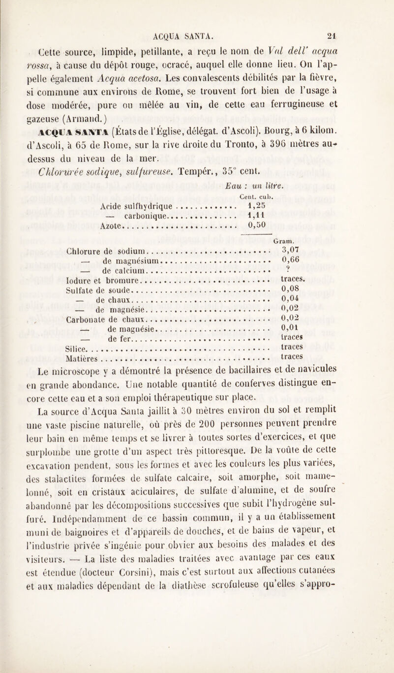 Cette source, limpide, pétillante, a reçu le nom de Val delV acqua rossa, à cause du dépôt rouge, ocracé, auquel elle donne lieu. On l’ap¬ pelle également Acqua acetosa. Les convalescents débilités par la fièvre, si commune aux environs de Rome, se trouvent fort bien de l’usage à dose modérée, pure ou mêlée au vin, de cette eau ferrugineuse et gazeuse (Armand.) ACQUA SAlXTA (États de l’Église, délégat. d’Ascoli). Bourg, à 6 kilom. d’Ascoli, à 65 de Rome, sur la rive droite du Tronto, a 396 mètres au* dessus du niveau de la mer. Chlorurée sodique, sulfureuse. Tempér., 35 cent. Eau : un litre. Cent. cub. Acide sulfhydrique. 1,25 — carbonique. 1,11 Azote. 0,50 Gram. Chlorure de sodium.. . — de magnésium de calcium. .. lodure et bromure.... Sulfate de soude. — de chaux. — de magnésie. . . Carbonate de chaux... — de magnésie. — de fer. Silice. Matières. 3,07 0,66 9 traces. 0,08 0,04 0,02 0,02 0,01 traces traces traces Le microscope y a démontré la présence de bacillaires et de navicules en grande abondance. Une notable quantité de conferves distingue en¬ core cette eau et a son emploi thérapeutique sur place. La source d’Acqua Santa jaillit à 30 mètres environ du sol et remplit une vaste piscine naturelle, où près de 200 personnes peuvent prendre leur bain en même temps et se livrer à toutes sortes d’exercices, et que surplombe une grotte d’un aspect très pitloresc|ue. De la voûte de cette excavation pendent, sous les formes et avec les couleurs les plus variées, des stalactites formées de sulfate calcaire, soit amorphe, soit mame¬ lonné, soit en cristaux aciculaires, de sulfate d’alumine, et de soufre abandonné par les décompositions successives c[ue subit l hydrogène sul¬ furé. Indépendamment de ce bassin commun, il y a un établissement muni de baignoires et d’appareils de douches, et de bains de vapeur, et l’industrie privée s’ingénie pour obvier aux besoins des malades et des visiteurs. — La liste des maladies traitées avec avantage par ces eaux est étendue (docteur Corsini), mais c’est surtout aux affections cutanées et aux maladies dépendant de la diathèse scrofuleuse qu’elles s’appro-