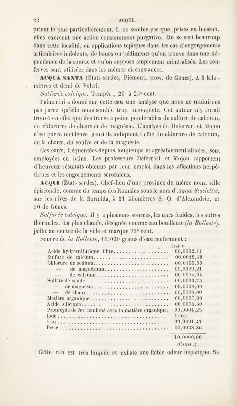 prient le plus particulièrement. Il ne semble pas que, prises en-boisson, elles exercent une action constamment purgative. Ou se sert beaucoup dans cette localité, en applications topiques dans les cas d’engorgements articulaires indolents, de boues ou [sédiments qu’on trouve dans une dé¬ pendance de la source et qu’on suppose amplement minéralisés. Les con- ferves sont utilisées dans les mêmes circonstances. ACQUA SAATA (États sardes, Piémont, prov. de Gênes). A 3 kilo¬ mètres et demi de Vollri., Sulfurée calcique. Tempér., 20 à 25 cent. Paimarini a donné sur cette eau une analyse que nous ne traduirons ])as parce qu’elle nous semble trop incomplète. Cet auteur n’y aurait trouvé en effet que des traces à peine pondérables de sulfure de calcium, de chlorures de chaux et de magnésie. L’analyse de Deferrari et Mojon n’est guère meilleure. Ainsi ils indiquent à côté du chlorure de calcium, de la chaux, du soufre et de la magnésie. Ces eaux, fréquentées depuis longtemps et agréablement situées, sont employées en bains. Les professeurs Deferrari et Mojon rapportent d’heureux résultats obtenus par leur emploi dans les affections herpé¬ tiques et les engorgements scrofuleux. ACQUI (États sardes). Chef-lieu d’une province du même nom, ville épiscopale, connue du temps des Romains sous le nom à'Aquœ Statiellce^ sur les rives de la Bormida, à 31 kilomètres S.-O. d’Alexandrie, et 50 de Gênes. Sulfurée calcique. Il y a plusieurs sources, les unes froides, les autres thermales. La plus chaude, désignée comme eau bouillante (/a Bollente)^ jaillit au centre de la ville et marque 75 cent. Source de la Bollente^ 10,000 grains d’eau renferment : Acide hydrosulfurique libre. Sulfure de calcium. Chlorure de sodium. — de magnésium. — de calcium... Sulfate de soude. — de magnésie. — de chaux .... Matière organique... Acide silicique... Protoxyde de fer combiné avec la matière organique. Iode..... Eau.O. Perte....... Grains. 00,0002,44 00,0012,48 00,0155,00 00,0020,21 00,0024,04 00,0033,75 00,0008,00 00,0008,00 00,0007,00 00,0004,50 00,0004,25 traces 09,9691,47 00,0028,86 10,0000,00 (Cantd.) Celte eau est très limpide et exhale une faible odeur hépatique. Sa