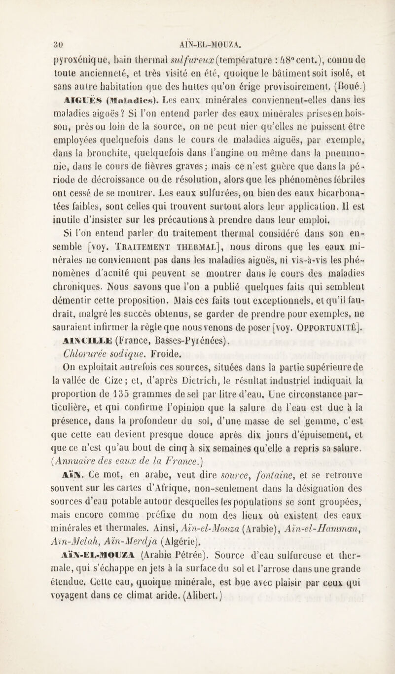 pyroxénique, bain tberoiai (température : Zi8ceiU.), connu de toute ancienneté, et très visité en été, quoique le bâtiment soit isolé, et sans autre habitation que des huttes qu’on érige provisoirement. (Boué.j AIGUËS (Maladies). Les eaux minérales conviennent-elies dans les maladies aiguës? Si l’on entend parler des eaux minérales prises en bois¬ son, près ou loin de la source, on ne peut nier qu’elles ne puissent être employées quelquefois dans le cours de maladies aiguës, par exemple, dans la bronchite, quelquefois dans l’angine ou même dans la pneumo¬ nie, dans le cours de lièvres graves; niais ce n’est guère que dans la pé¬ riode de décroissance ou de résolution, alors que les phénomènes fébriles ont cessé de se montrer. Les eaux sulfurées, ou bien des eaux bicarbona¬ tées faibles, sont celles qui trouvent surtout alors leur application. Il est inutile d’insister sur les précautions à prendre dans leur emploi. Si l’on entend parler du traitement thermal considéré dans son en¬ semble [voy. Traitement thermal], nous dirons que les eaux mi¬ nérales ne conviennent pas dans les maladies aiguës, ni vis-à-vis les phé¬ nomènes d'acuité qui peuvent se montrer dans le cours des maladies chroniques. Nous savons que l’on a publié quelques faits qui semblent démentir cette proposition. Mais ces faits tout exceptionnels, et qu’il fau¬ drait, malgré les succès obtenus, se garder de prendre pour exemples, ne sauraient infirmer la règle que nous venons de poser [voy. Opportunité]. Am'Cii.l.E (France, Basses-Pyrénées). Chlorurée sadique. Froide. On exploitait autrefois ces sources, situées dans la partie supérieure de la vallée de Cize; et, d’après Dietrich, le résultat industriel indiquait la proportion de 135 grammes de sel par litre d’eau. Une circonstance par¬ ticulière, et qui confirme l’opinion que la salure de feau est due à la présence, dans la profondeur du sol, d’une masse de sel gemme, c’est que cette eau devient presque douce après dix jours d’épuisement, et que ce n’est qu’au bout de cinq à six semaines qu’elle a repris sa salure, {Annuaire des eaux de la Franee.) \ïN. (^e mot, en arabe, veut dire source, fontaine, et se retrouve souvent sur les cartes d’Afrique, non-seulement dans la désignation des sources d’eau potable autour desquelles les populations se sont groupées, mais encore comme préfixe du nom des lieux où existent des eaux minérales et thermales, kinsi, Aïn-el-Mouza (Arabie), Aïn-el-Hamman, Ain-Melah, Aïn-Merdja (Algérie). AÏA-EE-MOEZA (Arabie Pétrée). Source d’eau sulfureuse et ther¬ male, qui s’échappe en jets à la surface du sol et l’arrose dans une grande étendue. Cette eau, quoique minérale, est bue avec plaisir par ceux qui voyagent dans ce climat aride. (Alibert.)