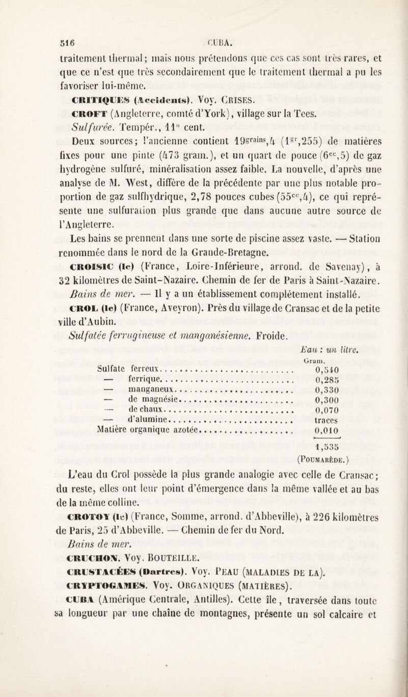 trailcmenl lliermal; mais nous prétendons que ces cas sont très rares, et que ce n’est que très secondairement que le traitement thermal a pu les favoriser lui-même. CRiTi^o^^ (ÆccuiciitsK Voy. Crises. CROFT (Angleterre, comté d’York), village sur la Tees. Sulfurée. Tempér., 11” cent. Deux sources; l’ancienne contient 19§^‘’3ins^A (1^‘’,255) de matières fixes pour une pinte (473 grain.), et un quart de pouce (6'^‘',5) de gaz hydrogène sulfuré, minéralisation assez faible. La nouvelle, d’après une analyse de M. West, diffère de la précédente par une plus notable pro-’ portion de gaz snlfhydrique, 2,78 pouces cubes (dS^^'^A), ce qui repré¬ sente une sulfuration plus grande que dans aucune autre source de l’Angleterre. Les bains se prennent dans une sorte de piscine assez vaste. — Station renommée dans le nord de la Grande-Bretagne. CROlsic (le) (France, Loire-Inférieure, arrond. de Savenay), à 32 kilomètres de Saint-Nazaire. Chemin de fer de Paris à Saint-Nazaire, Bains de mer. — Il y a un établissement complètement installé. CROF (le) (France, Aveyron). Près du village de Cransac et de la petite ville d’xAubin. Sulfatée ferrugineuse et manganésienne. Froide. Eau : un lilre. Gram. Sulfate ferreux... 0,540 — ferrique. 0,285 manganeux. 0,330 — de maguésie. 0,300 -- de chaux. 0,070 — d’alumine. traces Matière organique azotée. 0,010 1,535 (Poumarède.) L’eau du Crol possède la plus grande analogie avec celle de Cransac; du reste, elles ont leur point d’émergence dans la même vallée et au bas de la même colline. CROTRi: (le) (France, Somme, arrond. d’Abbeville), à 226 kilomètres de Paris, 25 d’Abbeville. — Chemin de fer du Nord. Bains de mer. CRFCHOiv. Voy. Bouteille. CRFSTACÉES (Wartres). Voy. PEAU (MALADIES DE LA). CRFPTOGAIWEî^. Voy. ORGANIQUES (MATIÈRES). CEBA (Amérique Centrale, Antilles). Cette île, traversée dans toute sa longueur par une chaîne de montagnes, présente un sol calcaire et
