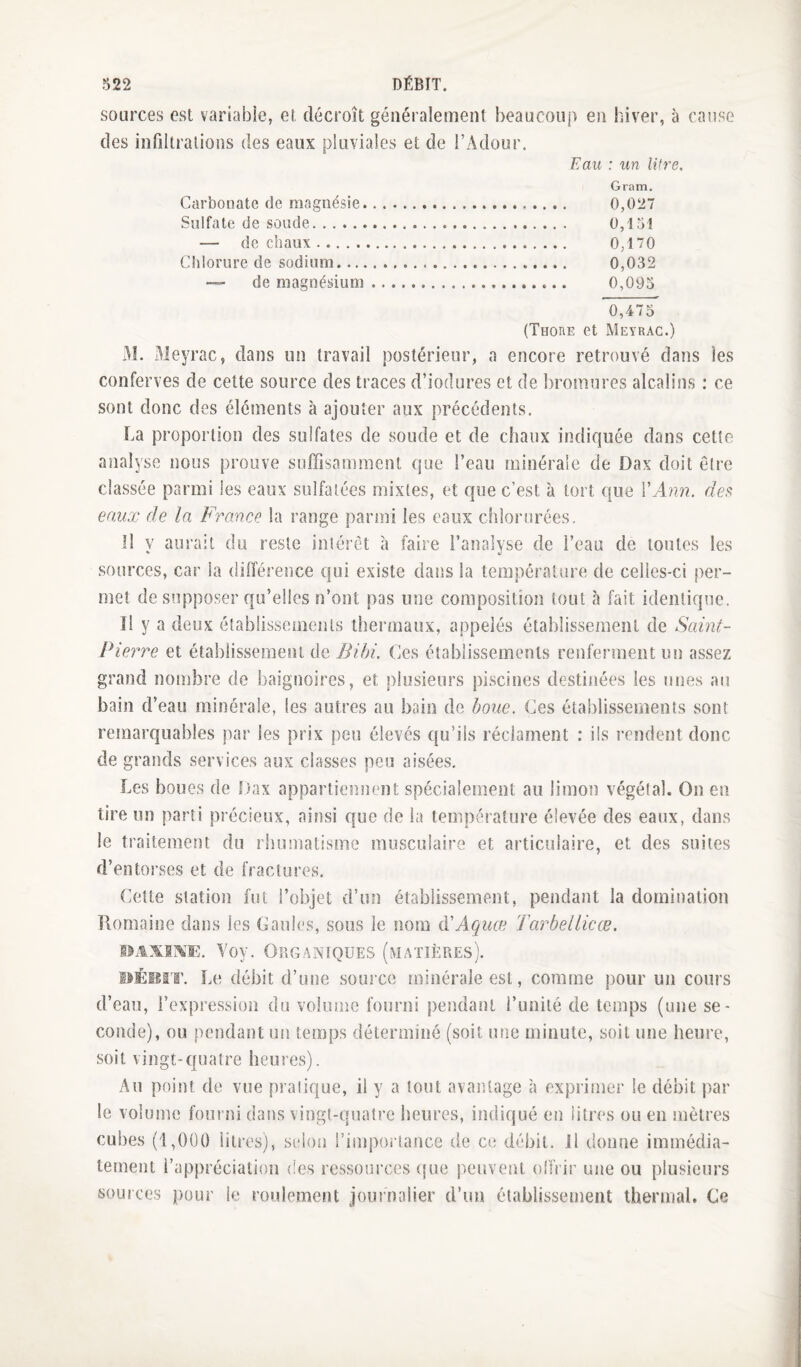 sources est variable, et décroît généralement beaucoup en hiver, à cause des infiltrations des eaux pluviales et de FAdour. Eau : un litre. Gram. Carbonate de magnésie. 0,027 Sulfate de soude. 0,151 — de chaux. 0,170 Chlorure de sodium. 0,032 ■— de magnésium. 0,093 0,475 (Thore et Meyrac.) x^I. Meyrac, dans un travail postérieur, a encore retrouvé dans les conferves de cette source des traces d’iodures et de bromures alcalins : ce sont donc des éléments à ajouter aux précédents. La proportion des sulfates de soude et de chaux indiquée dans cette analyse nous prouve suffisamment que l’eau minérale de Dax doit être classée parmi les eaux sulfatées mixtes, et que c’est à tort que \'Ann. de^ eaux de la Fronce la range parmi les eaux chlorurées. Il y aurait du reste intérêt à faire l’analyse de l’eau de toutes les sources, car la différence qui existe datîs la température de celles-ci per¬ met de supposer qu’elles n’ont pas une composition tout à fait identique. îl y a deux établissements thermaux, appelés établissement de Saint- Pierre et établissement de Bibi. Ces établissements renferment un assez grand nombre de baignoires, et plusieurs piscines destinées les unes au bain d’eau minérale, les autres au bain de houe. Ces établissements sont remarquables par les prix peu élevés qu’ils réclament ; ils rendent donc de grands services aux classes peu aisées. Les boues de Dax appartiennent spécialement au limon végétal. On en tire un parti précieux, ainsi que de la température élevée des eaux, dans le traitement du rhumatisme musculaire et articulaire, et des suites d’entorses et de fractures. Celte station fut l’objet d’un établissement, pendant la domination Romaine dans les Gaules, sous le nom AiAquœ Tarbellicœ. Yoy. Organiques (matières). PÉssrr. Le débit d’une source minérale est, comme pour un cours d’eau, l’expression du volume fourni pendant l’unité de temps (une se¬ conde), ou pendant un temps déterminé (soit une minute, soit une heure, soit vingt-quatre heures). Au point de vue pratique, il y a tout avantage à exprimer le débit p;ar le volume fourni dans vingt-quatre heures, indiqué en litres ou en mètres cubes (1,0Ü0 litres), selon l’impoilancc de ce débit. Jl donne immédia¬ tement l’appréciation des ressoui’ces (fue peuvent ollVir une ou plusieurs sources pour le roidement journalier d’un établissement thermal. Ce