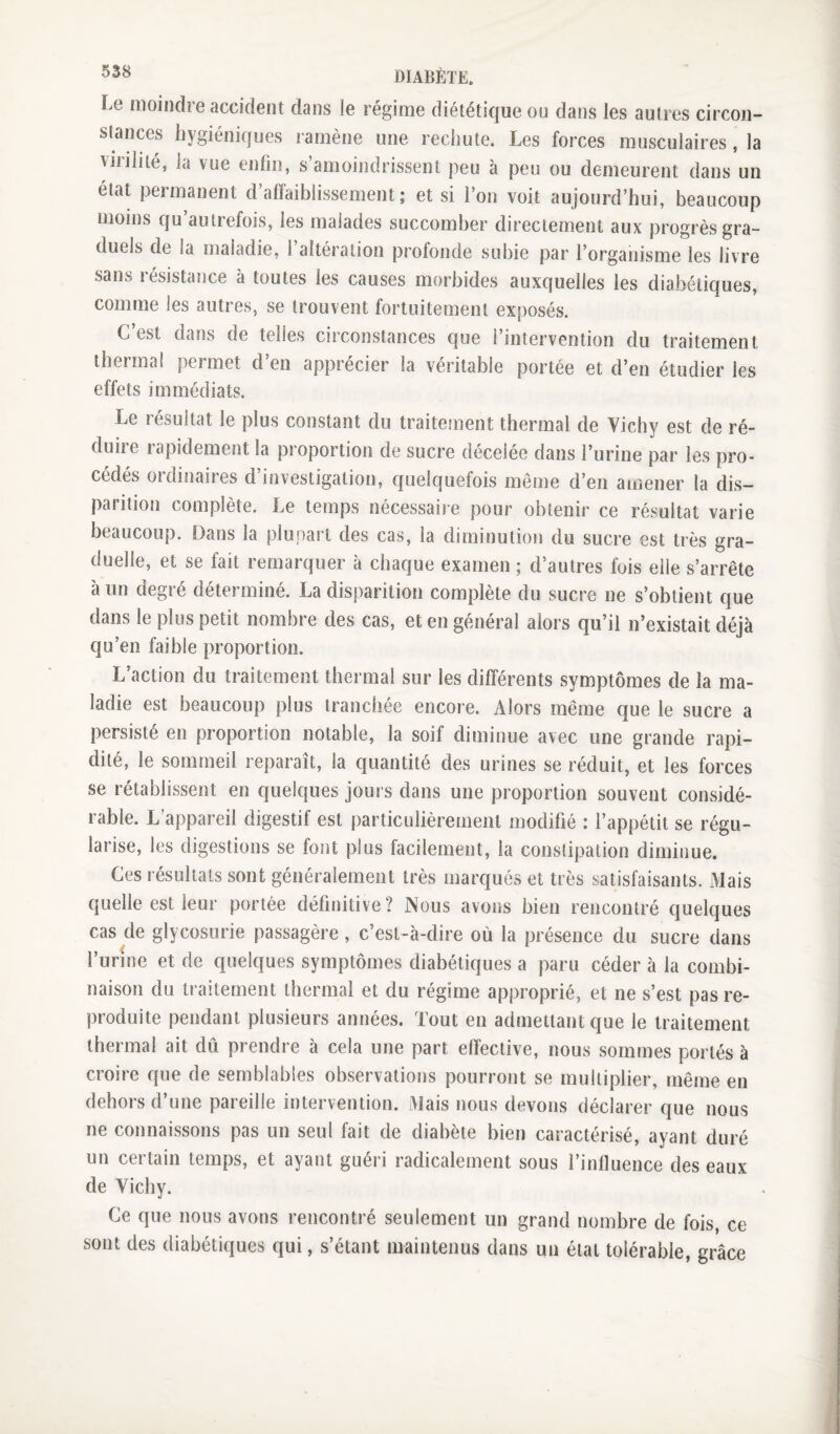 Le moindre accident dans le régime diététique ou dans les autres circon¬ stances hygiéniques ramène une rechute. Les forces musculaires, la vinlité, la vue enfin, s’amoindrissent j3eu à peu ou demeurent dans un état permanent d’affaiblissement; et si l’on voit aujourd’hui, beaucoup moins qu autrefois, les malades succomber directement aux progrès gra¬ duels de la maladie, 1 altération profonde subie par l’organisme les livre sans résistance à toutes les causes morbides auxquelles les diabétiques, comme les autres, se trouvent fortuitement exposés. C’est dans de telles circonstances que l’intervention du traitement thermal permet d’en apprécier la véritable portée et d’en étudier les effets immédiats. Le résultat le plus constant du traitement thermal de Yichy est de ré¬ duite icipidement la proportion de sucre décelée dans l’urine par les pro¬ cédés ordinaires d’investigation, quelquefois même d’en amener la dis¬ parition complète. Le temps nécessaire pour obtenir ce résultat varie beaucoup. Dans la plupart des cas, la diminution du sucre est très gra¬ duelle, et se fait remarquer à chaque examen ; d’autres fois elle s’arrête à un degré déterminé. La disparition complète du sucre ne s’obtient que dans le plus petit nombre des cas, et en général alors qu’il n’existait déjà qu’en faible proportion. L’action du traitement thermal sur les différents symptômes de la ma¬ ladie est beaucoup plus tranchée encore. Alors même que le sucre a persisté en proportion notable, la soif diminue avec une grande rapi¬ dité, le sommeil reparaît, la quantité des urines se réduit, et les forces se rétablissent en quelques jours dans une proportion souvent considé¬ rable. L’appareil digestif est particulièrement modifié : l’appétit se régu¬ larise, les digestions se font plus facilement, la constipation diminue. Ces résultats sont généralement très marqués et très satisfaisants. Mais quelle est leur portée définitive? Nous avons bien rencontré quelques cas de glycosurie passagère, c’est-à-dire où la présence du sucre dans l’urine et de quelques symptômes diabétiques a paru céder à la combi¬ naison du traitement thermal et du régime approprié, et ne s’est pas re¬ produite pendant plusieurs années. Tout en admettant que le traitement thermal ait dû prendre à cela une part effective, nous sommes portés à croire que de semblables observations pourront se multiplier, même en dehors d’une pareille intervention. Mais nous devons déclarer que nous ne connaissons pas un seul fait de diabète bien caractérisé, ayant duré un certain temps, et ayant guéri radicalement sous l’influence des eaux de Yichy. Ce que nous avons rencontré seulement un grand nombre de fois, ce sont des diabétiques qui, s’étant maintenus dans un état tolérable, grâce