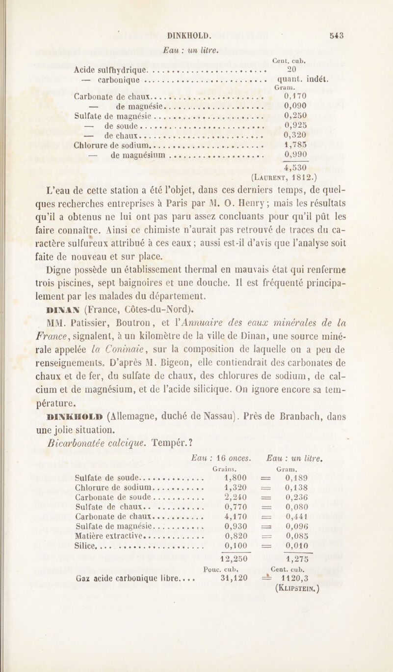 Eau : un litre. Cent, cub. Acide sulfhydrique. 20 — carbonique. quant, indét. Gram. Carbonate de chaux... 0,i 70 — de magnésie. 0,090 Sulfate de magnésie. 0,250 — de soude. 0,925 — de chaux. 0,320 Chlorure de sodium. 1,785 — de magnésium. 0,990 4,530 (Laurent, 1812.) L’eau de cette station a été l’objet, dans ces derniers temps, de quel¬ ques recherches entreprises à Paris par M. O. Henry; mais les résultats qu’il a obtenus ne lui ont pas paru assez concluants pour qu’il pût les faire connaître. Ainsi ce chimiste n’aurait pas retrouvé de traces du ca¬ ractère sulfureux attribué à ces eaux ; aussi est-il d’avis que l’analyse soit faite de nouveau et sur place. Digne possède un établissement thermal en mauvais état qui renferme trois piscines, sept baignoires et une douche. îl est fréquenté principa¬ lement par les malades du département. (France, Côtes-du-Nord). MM. Pâtissier, Boutron, et VAnnuaire des eaux minérales de la France^ signalent, à un kilomètre de la ville de Dinan, une source miné¬ rale appelée la Coninaie, sur la composition de laquelle on a peu de renseignements. D’après M. Bigeon, elle contiendrait des carbonates de chaux et de fer, du sulfate de chaux, des chlorures de sodium, de cal¬ cium et de magnésium, et de l’acide silicique. On ignore encore sa tem¬ pérature. mAKHOLD (Allemagne, duché de Nassau). Près de Branbach, dans une jolie situation. Bicarbonatée calcique. Tempér.? Eau : 16 onces. Eau : un litre. Grains. Gram. Sulfate de soude. 1,800 = 0,189 Chlorure de sodium. 1,320 = 0,138 Carbonate de soude. 2,240 = 0,236 Sulfate de chaux. 0,770 = 0,080 Carbonate de chaux. 4,170 = 0,441 Sulfate de magnésie.. 0,930 = 0,096 Matière extractive.. 0,820 = 0,085 Silice, ... .. 0,100 — 0,010 12,250 1,275 Pouc. cub. Cent. cub. Gaz acide carbonique libre.... 31,120 = 1120,3 (Klipstein, )