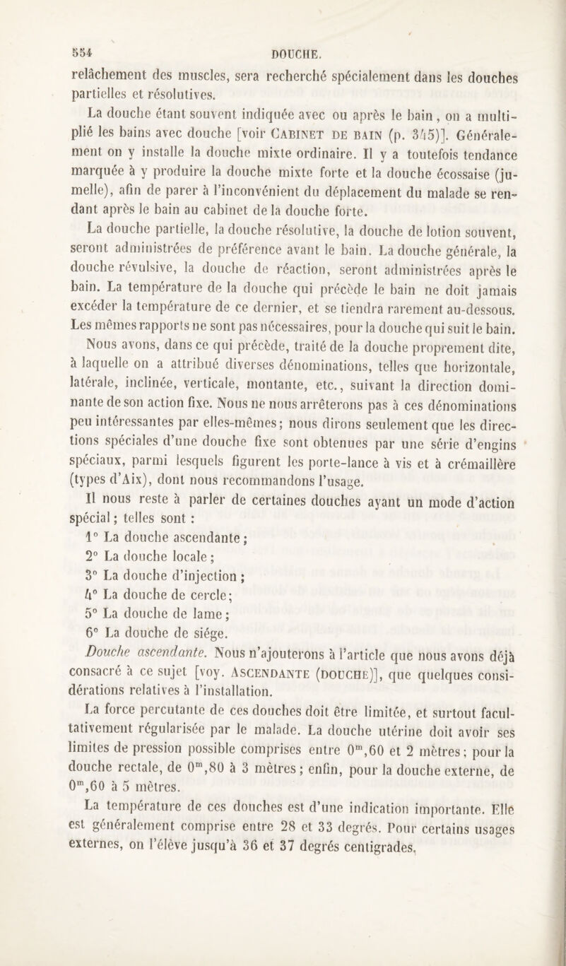 relâchement des muscles, sera recherché spécialement dans les douches partielles et résolutives. La douche étant souvent indiquée avec ou après le bain, on a multi¬ plié les bains avec douche [voir Cabinet de bain (p. 3/i5)]. Générale¬ ment on y installe la douche mixte ordinaire. Il y a toutefois tendance marquée à y produire la douche mixte forte et la douche écossaise (ju¬ melle), afin de parer à l’inconvénient du déplacement du malade se ren¬ dant après le bain au cabinet de la douche forte. La douche partielle, la douche résolutive, la douche de lotion souvent, seront administrées de préférence avant le bain. La douche générale, la douche révulsive, la douche de réaction, seront administrées après le bain. La température de la douche qui précède le bain ne doit jamais excéder la température de ce dernier, et se tiendra rarement au-dessous. Les mêmes rapports ne sont pas nécessaires, pour la douche qui suit le bain. Nous avons, dans ce qui précède, traité de la douche proprement dite, à laquelle on a attribué diverses dénominations, telles que horizontale, latérale, inclinée, verticale, montante, etc., suivant la direction domi¬ nante de son action fixe. Nous ne nous arrêterons pas à ces dénominations peu intéressantes par elles-mêmes; nous dirons seulement que les direc¬ tions spéciales d’une douche fixe sont obtenues par une série d’engins spéciaux, parmi lesquels figurent les porte-lance à vis et à crémaillère (types d’Aix), dont nous recommandons l’usage. Il nous reste à parler de certaines douches ayant un mode d’action spécial ; telles sont : 1° La douche ascendante; 2” La douche locale ; y La douche d’injection ; y La douche de cercle; 5® La douche de lame ; 6® La douche de siège. Douche ascendante. Nous n’ajouterons à l’article que nous avons déjà consacré à ce sujet [voy. Ascendante (douche)], que quelques consi¬ dérations relatives à l’installation. La force percutante de ces douches doit être limitée, et surtout facul¬ tativement régularisée par le malade. La douche utérine doit avoir ses limites de pression possible comprises entre 0“^,60 et 2 mètres; pour la douche rectale, de 0“,8ü à 3 mètres ; enfin, pour la douche externe, de 0“,60 à 5 mètres. La température de ces douches est d’une indication importante. Elle est généralement comprise entre 28 et 33 degrés. Pour certains usages externes, on l’élève jusqu’à 36 et 37 degrés centigrades,