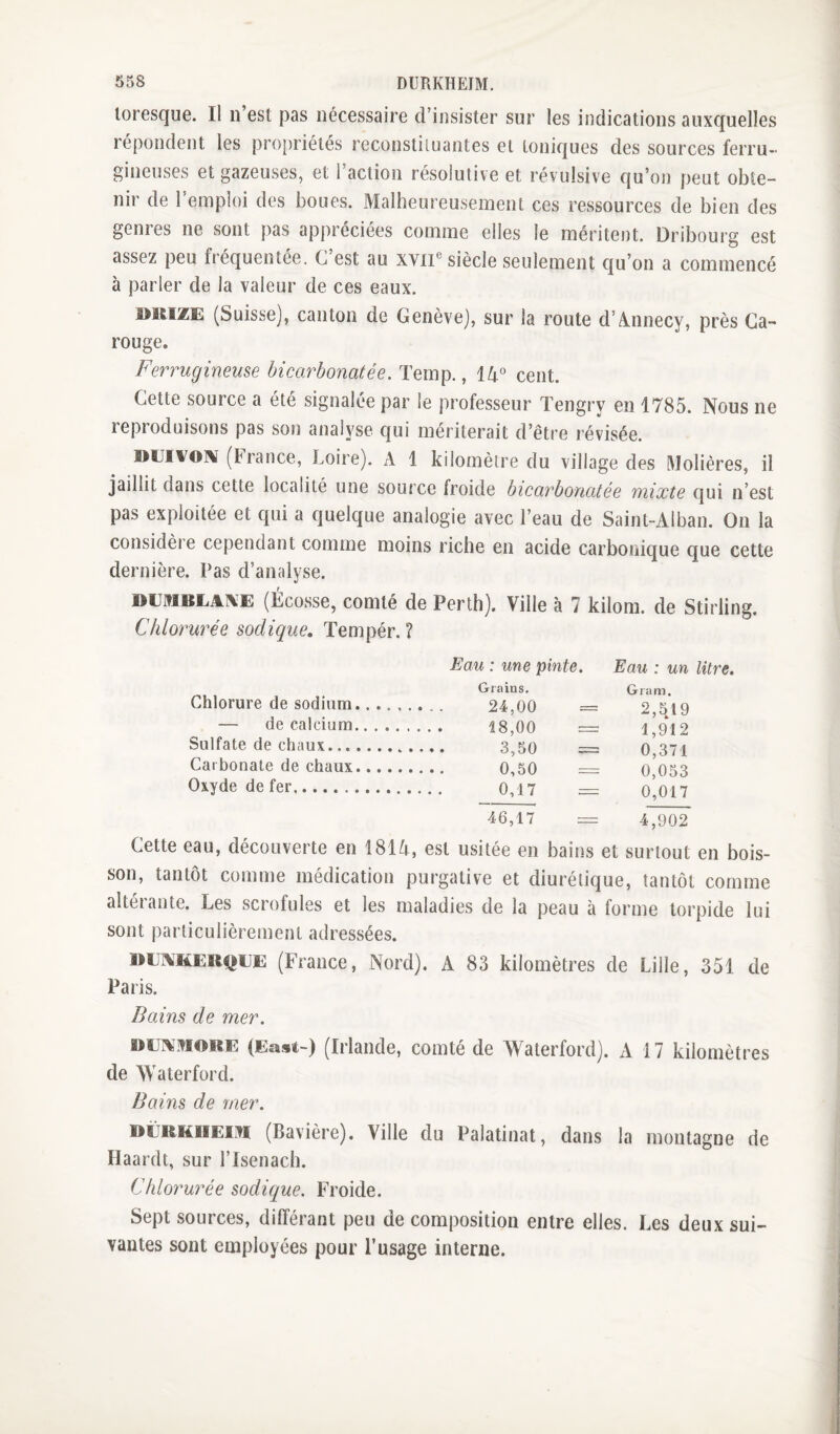 loresque. Il n’est pas nécessaire d’insister sur les indications auxquelles répondent les propriétés reconstiluantes et toniques des sources ferru¬ gineuses et gazeuses, et l’action résolutive et révulsive qu’on peut obte¬ nir de l’emploi des boues. Malheureusement ces ressources de bien des genres ne sont pas apj)réciées comme elles le méritent. Dribourg est assez peu fréquentée. C est au xvii® siècle seulement C[u’on a commencé à parler de la valeur de ces eaux. i>iciZE (Suisse], canton de Genève], sur la route d’Annecy, près Ga- rouge. Ferrugineuse bicarbonatée. Temp., 14° cent. Cette source a été signalée par le professeur Tengry en 1785. Nous ne reproduisons pas son analyse qui mériterait d’être révisée. »lJivoi\ (France, Loire). A 1 kilomètre du village des Volières, il jaillit dans cette localité une source froide bicarbonatée mixte qui n’est pas exploitée et qui a quelque analogie avec l’eau de Saint-Alban. On la considère cependant comme moins riche en acide carbonique que cette dernière. Pas d’analyse. (Écosse, comté de Penh). Ville à 7 kilom. de Stirling. Chlorurée sodique, Tempér. ? Eau : une pinte. Eau : un litre. Chlorure de sodium. — de calcium. Sulfate de chaux.... Carbonate de chaux. Oxyde de fer. Grains. Gram. 24,00 = 2,5A9 18,00 — 1,912 3,50 = 0,371 0,50 0,053 0,17 = 0,017 46,17 4,902 Cette eau, découverte en 1814, est usitée en bains et surtout en bois¬ son, tantôt comme médication purgative et diurétique, tantôt comme altérante. Les scrofules et les maladies de la peau à forme torpide lui sont particulièrement adressées. UEAiHERQEE (France, Nord). A 83 kilomètres de Lille, 351 de Paris. Bains de mer. DEi^.viouE (East-) (Irlande, comté de Waterford). A 17 kilomètres de Waterford. Bains de mer. DÜRKiiEivi (Bavière). Ville du Palatinat, dans la montagne de Haardt, sur l’Isenach. Chlorurée sodique. Froide. Sept sources, différant peu de composition entre elles. Les deux sui¬ vantes sont employées pour l’usage interne.