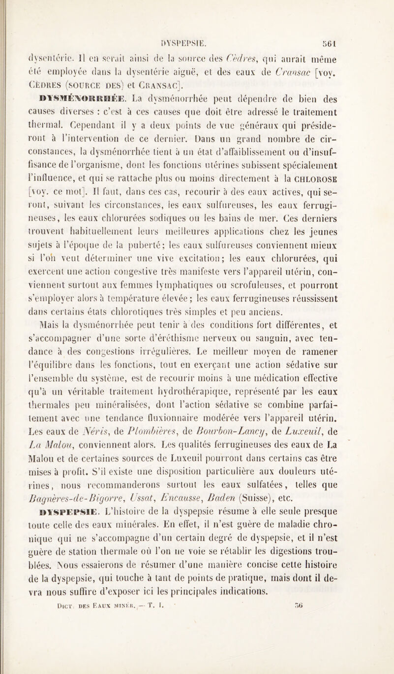 (]ys('iUéi i(‘. 11 oii ser.iii ainsi de la source des Cèdres, qui aurait même élé employée dans la dysenîéiie aiguë, et des eaux de Cransac [vov. CÈDRES (source des) et Gkansac]. oiSMÉ:\oitïSBîKE. La dysménorrhée peut dépendre de bien des causes diverses : c’est à ces causes que doit être adressé le traitement thei'mal. Cependant il y a deux points de vue généraux qui préside¬ ront à l’intervention de ce dernier. Dans un grand nombre de cir¬ constances, la dysménorrhée tient à un état d’affaiblissement ou d’insuf¬ fisance de l’organisme, dont les fonctions utérines subissent spécialement l’influence, et qui se rattache plus ou moins directement à la chlorose [voy. ce mot]. Il faut, dans ces cas, recourir à des eaux actives, qui se¬ ront, suivant les circonstances, les eaux sulfureuses, les eaux ferrugi¬ neuses, les eaux chlorurées sodiques ou les bains de mer. Ces derniers trouvent habituellement leurs meilleures apjilications chez les jeunes sujets à l’époque de la puberté; les eaux sulfureuses conviennent mieux si l’on veut déterminer une vive excitatioî) ; les eaux clilorurées, qui exercent une action congestive très manifeste vers l’appareil utérin, con¬ viennent surtout aux femmes lymphatiques ou scrofuleuses, et pourront s’eaiiployer alors à température élevée; les eaux ferrugineuses réussissent dans certains étals chlorotiques très simples et peu anciens. Mais la dysménorrhée peut tenir à des conditions fort différentes, et s’accompagner d’une sorte d’éréthisme nerveux ou sanguin, avec ten¬ dance à des congestions irrégulières. Le meilleur moyen de ramener l’équilibi'e dans les fonctions, tout en exerçant une action sédative sur l’ensemble du système, est de recourir moins à une médication effective qu’à un véritable traitement hydrothérapique, représenté par les eaux thermales peu minéralisées, dont l’action sédative se combine parfai¬ tement avec une tendance fluxionnaire modérée vers l’appareil utérin. Les eaux de Néris, de Plombières, de Bourbon-Lancy, de Luxeuil, de La Malou, conviennent alors. Les qualités ferrugineuses des eaux de La Malou et de certaines sources de Luxeuil pourront dans certains cas être mises à pi oüt. S’il existe une disposition particulière aux douleurs uté¬ rines, nous recommanderons surtout les eaux sulfatées, telles que Bagnères-de-Bigorre, Ussat, Encausse, Baden (Suisse), etc. in'SPEt'SiE. L’histoire de la dyspepsie résume à elle seule presque toute celle des eaux minérales. En effet, il n’est guère de maladie chro¬ nique qui ne s’accompagne d’un certain degré de dyspepsie, et il n’est guère de station thermale où l’on ne voie se rétablir les digestions trou¬ blées. ^ous essaierons de résumer d’une manière concise cette histoire de la dyspepsie, qui touche à tant de points de pratique, mais dont il de¬ vra nous suffire d’exposer ici les principales indications. Dict des Eaux minku. — T. I. r>ti