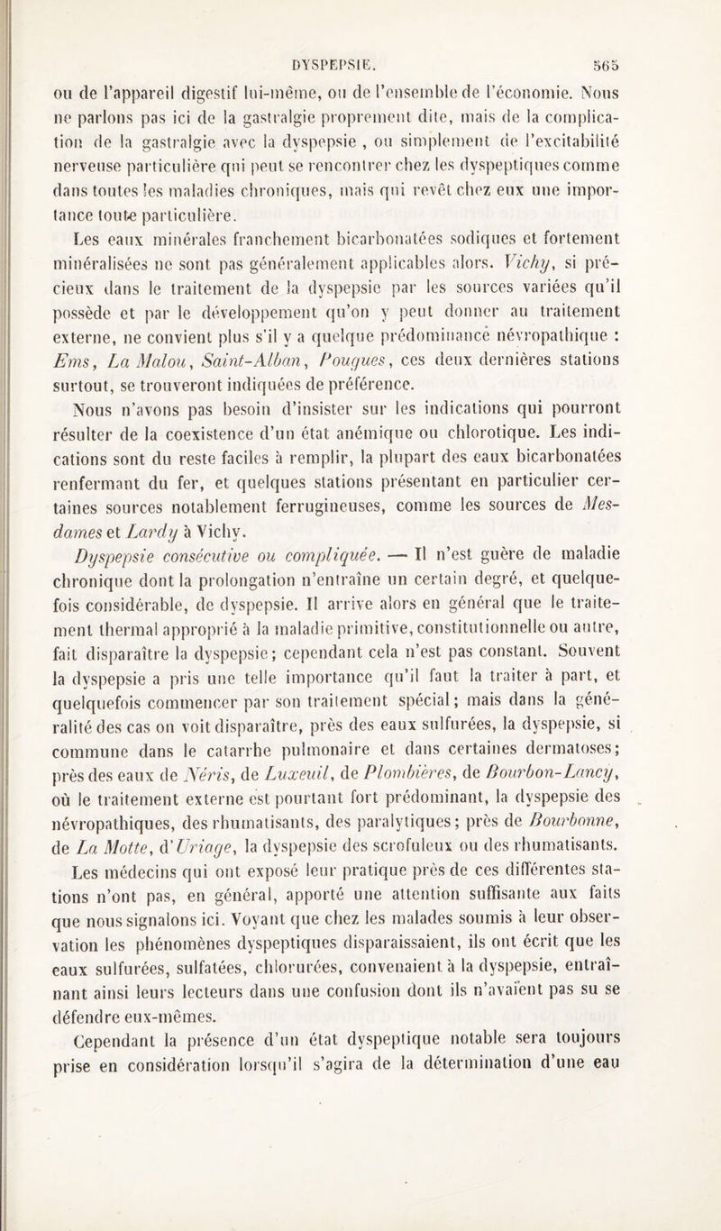 OU de l’appareil digestif lui-iuêine, on de l’enseiublede l’écononiie. Nous ne parlons pas ici de la gastralgie proprement dite, mais de la complica¬ tion de la gastralgie avec la dyspepsie , ou simplement de l’excitabilité nerveuse particulière qui peut se rencontrer chez les dyspeptiques comme dans toutes Ses maladies chroniques, mais qui revêt chez eux une impor¬ tance toute particulière. Les eaux minérales franchement bicarbonatées sodiques et fortement minéralisées ne sont pas généralement applicables alors. Vichy, si pré- cieiix dans le traitement de la dyspepsie par les sources variées qu’il possède et par le développement qu’on y peut donner au traitement externe, ne convient plus s’il y a quelque prédominancê névropathique : Ems, LaMalou, Saint-Alban, Pougues, ces deux dernières stations surtout, se trouveront indiquées de préférence. Nous n’avons pas besoin d’insister sur les indications qui pourront résulter de la coexistence d’un état anémique ou chlorotique. Les indi¬ cations sont du reste faciles à remplir, la plupart des eaux bicarbonatées renfermant du fer, et quelques stations présentant en particulier cer¬ taines sources notablement ferrugineuses, comme les sources de Mes¬ dames et Lardy à Vichy. Dyspepsie consécutive ou compliquée. — Il n’est guère de maladie chronique dont la prolongation n’entraîne un certain degré, et quelque¬ fois considérable, de dyspepsie. Il arrive alors en général que le traite¬ ment thermal approprié à la maladie primitive, constitutionnelle ou autre, fait disparaître la dyspepsie; cependant cela n’est pas constant. Souvent la dyspepsie a pris une telle importance qu’il faut la traiter à part, et quelquefois commencer par son traitement spécial; mais dans la géné¬ ralité des cas on voit disparaître, près des eaux sulfurées, la dyspepsie, si commune dans le catarrhe pulmonaire et dans certaines dermatoses; près des eaux de Néris, de Luxeuil, de Plombières, de Bourbon-Lancy, où le traitement externe est pourtant fort prédominant, la dyspepsie des névropathiques, des rhumatisants, des paralytiques; près de Bourbonne, de La Motte, AUriage, la dyspepsie des scrofuleux ou des rhumatisants. Les médecins qui ont exposé leur pratique près de ces différentes sta¬ tions n’ont pas, en général, apporté une attention suffisante aux faits que nous signalons ici. Voyant que chez les malades soumis à leur obser¬ vation les phénomènes dyspeptiques disparaissaient, ils ont écrit que les eaux sulfurées, sulfatées, chlorurées, convenaient à la dyspepsie, entraî¬ nant ainsi leurs lecteurs dans une confusion dont ils n’avaient pas su se défendre eux-mêmes. Cependant la présence d’un état dyspeptique notable sera toujours prise en considération lorsqu’il s’agira de la détermination d’une eau