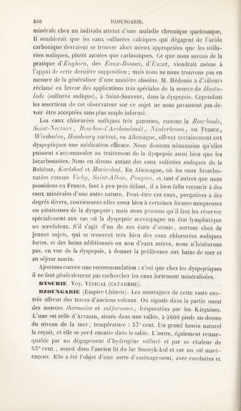 minérale chez un individu atteint d’une maladie chronique quelconque. Il semblerait que les eaux sulfurées calciques qui dégagent de l’acide carbonique devraient se trouver alors mieux apj)ropriées que les sulfu¬ rées sodiques, plutôt azotées que carboniques, (le que nous savons de la pratique (\!Enghien, des Eaux-Bonnes, ù!Euzet, viendrait même à l’appui de cette dernière supposition ; mais nous ne nous trouvons pas en mesure de la généraliser d’une manière absolue. M. Bédouin a d’ailleurs réclamé en faveur des applications très spéciales de la source de llonta- lade (sulfurée sodique), à Saint-Sauveur, dans la dyspepsie. Cependant les assertions de cet observateur sur ce sujet ne nous paraissent pas de¬ voir être acceptées sans plus ample informé. Les eaux chlorurées sodiques très gazeuses, comme la Bourboule, Saint-Nectaire, Bourhon-VArchambault, Niederbronn, en B’rance, Wiesbaden, Hombourg surtout, en Allemagne, offrent coî tainement aux dyspeptiques une médication efficace. Nous doutons néanmoins qu’elles puissent s accommoder au traitement de la dyspepsie aussi bien que les bicarbonatées^ Nous en dirons autant des eaux sulfatées sodiques de la Bohême, Karlsbad et Marienbad. En Allemagne, où les eaux bicarbo¬ natées comme Vichy, Saint-Alban, Fougues, et tant d’autres que nous possédons en France, font à peu près défaut, il a bien fallu recourir à des eaux minérales d’une autre nature. Peut-être ces eaux, purgatives à des degrés divers, conviennent-elles assez bien à certaines formes muqueuses ou pituiteuses de la dyspepsie; mais nous pensons qu’il faut les réserver spécialement aux cas où la dyspepsie accompagne un état lymphatique ou scrofuleux. S’il s’agit d’un de ces éiats d’atonie, surtout chez de jeunes sujets, qui se trouvent très bien des eaux chlorurées sodiques fortes, et des bains additionnés ou non d’eaux mères, nous n’hésiterons pas, en vue de la dyspepsie, à donner la préférence aux bains de mer et au séjour marin. Ajoutons encore une recommandation : c’est que chez les dyspeptiques il ne faut généralement pas rechercher les eaux fortement minéralisées. BYI§UKIE. Voy. VÉSICAL (CATARRHE). DZOïiiVGAiiiE (Empire Chinois). Les montagnes de cette vaste con¬ trée offrent des traces d’anciens volcans. On signale dans la partie ouest des sources thermales et sulfureuses, fréquentées par les Kirguises. L’une est celle d’Arrasan, située dans une vallée, à 3000 pieds au-dessus du niveau de la mer; température : 37° cent. Un grand bassin naturel la reçoit, et elle se perd ensuite dans le sable. L’autre, également remar¬ quable par un dégagement d’hydrogène sulfuré et par sa chaleur de Ù3° cent., sourd dans l’ancien lit du lac Ssassyk-kul et sur un sol maré¬ cageux. Elle a été l’objet d’une i^orte d’aménagement, avec conduites et