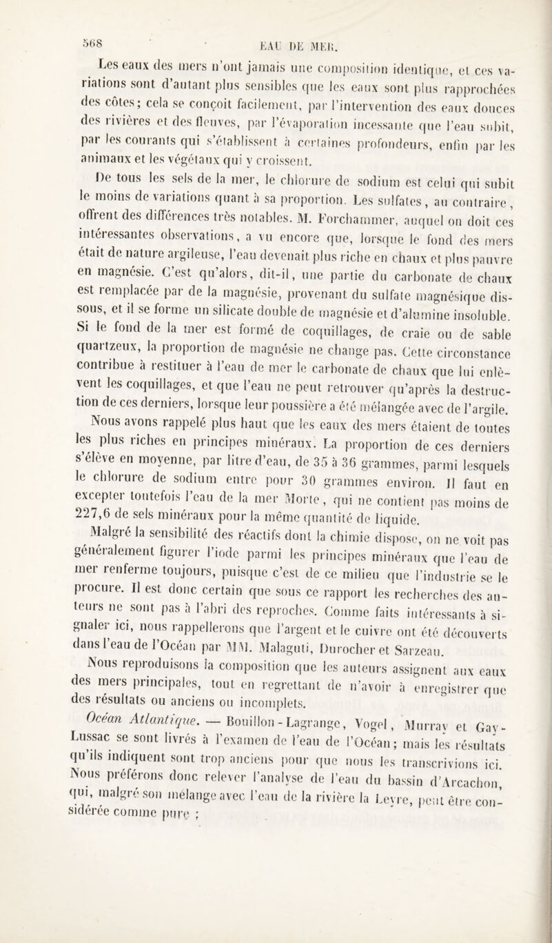 IjGS Gaux (lus tuGrs ii ont jamais une coiuposiiiou idGUticiiic, cl cgs va- lialions sont d autant plus sensibles (pie les eaux sont plus uapprochées des côtes; cela se conçoit biciiemcnt, par l’intervention des eaux douces des rivières et des fleuves, par l’évaporaiion incessante que l’eau subit, par les courants qui s’établissent à certaines profondeurs, enfin parles animaux et les végétaux qui y croissent. [)e tous les sels de la mer, le chlorure de sodium est celui qui subit le moins de variations quant à sa proportion. Les sulfates , au contraire , offrent des différences très notables. M. Forcharnmer, auquel on doit ces intéressantes observations, a vu encore que, lorsque le fond des mers était de nature argileuse, l’eau devenait plus riche en chaux et plus pauvre en magnésie. G est qu alors, dit-il, une partie du carbonate de chaux est lemplacée par de la magnésie, provenant du sulfate magnésique dis¬ sous, et il se forme un silicate double de magnésie et d’alumine insoluble. Si le fond de la mer est formé de coquillages, de craie ou de sable quartzeux, la proportion de magnésie ne change pas. Cette circonstance contribue à restituer à l’eau de mer le carbonate de chaux que lui enlè¬ vent les coquillages, et que l’eau ne peut retrouver qu’après la destruc¬ tion de ces derniers, lorsque leur poussière a été mélangée avec de l’argile. Nous avons rappelé plus haut que les eaux des mers étaient de toutes les plus riches en principes minéraux. La proportion de ces derniers s élève en moyenne, par litre d’eau, de 35 à 36 grammes, parmi lesquels le chlorure de sodium entre pour 30 grammes environ. Jl faut en excepter toutefois l’eau de la mer Morte, qui ne contient pas moins de 227,6 de sels minéraux pour la même quantité de liquide. ^ Malgré la sensibilité des réactifs dont la chimie dispose, on ne voit pas généralement figurer l’iodc parmi les principes minéraux que l’eau de met renferme toujours, puisque c’est de ce milieu que l’industrie se le procure. Il est donc certain que sous ce rapport les recherches des au¬ teurs ne sont pas à l’abri des reproches. Comme faits intéressants à si¬ gnaler ici, nous rappellerons que l’argent et le cuivre ont été découverts dans l’eau de l’Océan par MM. Malaguti, Durocher et Sarzeau. Nous reproduisons la composition que les auteurs assignent aux eaux des mers principales, tout en regrettant de n’avoir à enregistrer que des résultats ou anciens ou incomplets. Océan Atlanlujxie. — , Vogol, Mni rav ei Gav- Lussac se sont livrés à l’examen de l’eau de l’Océan; mais les ré.sullals qu’ils indiquent sont trop anciens pour que nous les transcrivions ici. Nous préférons donc relever l’analyse de l’eau du ba.ssin d’Arxachon! qup malgré son mélange avec l’eau de la rivière la l.cyre, peut être cou- sidérée comme pure ;