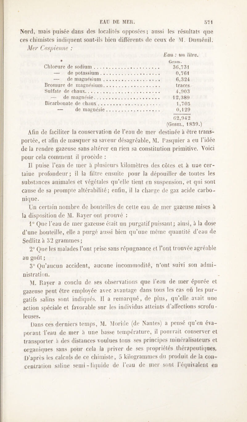 Nord, mais puisée dans des localiiés opposées; aussi les résultats que ces chimistes indiquent sont-ils bien différents de ceux de M. Duménil. Mer Caspienne : Eau : un litre. * Gram. Chlorure de sodium. 36,731 — de potassium. 0,761 — de magnésium. 6,324 Bromure de magnésium. traces Sulfate de chaux. 4,903 — de magnésie.,..... 12,389 Bicarbonate de chaux. 1,705 — de magnésie... 0,129 62,942 (Gobel, 1839.) Afin de faciliter la conservation de l’eau de mer destinée à être trans¬ portée, et afin de masquer sa saveur désagréable, M. Pasquier a eu l’idée de la rendre gazeuse sans altérer en rien sa constitution primitive. Voici pour cela comment il procède : Il puise l’eau de mer à plusieurs kilomètres des côtes et à une cer¬ taine profondeur; il la filtre ensuite pour la dépouiller de toutes les substances animales et végétales qu’elle tient en suspension, et qui sont cause de sa prompte altérabilité; enfin, il la charge de gaz acide carbo¬ nique. ün certain nombre de bouteilles de cette eau de mer gazeuse mises à la disposition de M. Rayer ont prouvé : 1° Que l’eau de mer gazeuse était un purgatif puissant; ainsi, à la dose d’une bouteille, elle a purgé aussi bien qu’une même quantité d’eau de Sedlitz à 32 grammes; 2° Que les malades l’ont prise sans répugnance et l’ont trouvée agréable au goût ; 3° Qu’aucun accident, aucune incommodité, n'ont suivi son admi¬ nistration. M. Raver a conclu de .ses observations que l’eau de mer épurée et «> gazeuse peut être employée avec avantage dans tous les cas où les pur¬ gatifs salins sont indiqués. îl a remarqué, de plus, qu’elle avait une action spéciale et favorable sur les individus atteints d’affections scrofu¬ leuses. Dans ces derniers temps, M. .floride (de Nantes) a pensé qu en éva¬ porant l’eau de mer à une bas.se température, il pourrait conserver et îrans})orter à des distances voulues tous ses principes minéralisateurs et organiques sans pour cela la priver de ses propriétés thérapeutiques. D’après les calculs de ce chimiste, 5 kilogrammes du produit de la con- cenlraiion saline semi - li(!uide de l’eau de mer sont l’équivalent en