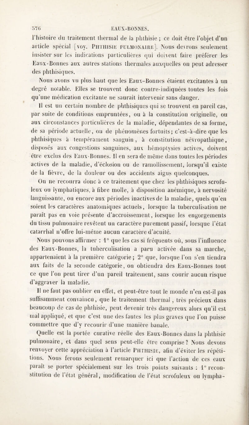 l’histoire du Irailemcnt lliermal de la phthisie ; ce doit être l’objet d’un article spécial [voy. PeiHiSiE pulmonaire]. Nous devrons seulement insister sur les indications particulières qui doivent taiie j)référer les Eaux-Bonnes aux autres stations thermales auxquelles on peut adresser des phthisiques. Nous avons vu plus haut que les Eaux-Bonnes étaient excitantes à un degré notable. Elles se trouvent donc contre-indiquées toutes les fois qu’une médication excitante ne saurait intervenir sans danger. Il est un cet tain nombre de phthisiques (|ui se trouvent en pareil cas, par suite de conditions empruntées, ou à la constitution originelle, ou aux circonstances particulières de la maladie, dépendantes de sa forme, de sa période actuelle, ou de pliénomènes fortuits; c’est-à-dire que les phthisiques à tempérament sanguin, à constitution névropathique, disposés aux congestions sanguines, aux hémoptysies actives, doivent être exclus des Itaux-Bonnes. Il en sera de même dans toutes les périodes actives de la maladie, d’éclosion ou de ramollissement, lorsqu’il existe de la fièvre, de la douleur ou des accidents aigus quelconques. On ne recourra donc à ce traitement que chez les phthisiques scrofu¬ leux ou lymphatiques, à fibre molle, à disposition anémique, à nervosité languissante, ou encore aux périodes inactives de la maladie, quels qu’en soient les caractères anatomiques actuels, lorsque la tuberculisation ne paraît pas en voie présente d’accroissement, lorsque les engorgements du tissu pulmonaire revêtent un caractère purement passif, lorsque l’état catarrhal n’olîre lui-même aucun caractère d’acuité. Nous pouvons affirmer : l* que les cas si fréquents où, sous l’influence des Eaux-Bonnes, la tuberculisation a paru activée dans sa marche, appartenaient à la première catégorie; 2'’ que, lorsque l’on s’en tiendra aux faits de la seconde catégorie, on obtiendra des Eanx-Bonnes tout ce que l’on peut tirer d’un pareil traitement, sans courir aucun risque d’aggraver la maladie. Il ne faut pas ouhliei- en effet, et peut-être tout le monde n’en est-il pas suffisamment convaincu, que le traitement thermal , très précieux dans beaucoup de cas de phthisie, peut devenir très dangereux alors qu’il est mal appliqué, et que c’est une des fautes les plus graves que l'on puisse commetti e que d’y recourir d’une manière banale. Quelle est la portée curative réelle des Eaux-Bonnes dans la phthisie pulmonaire, et dans quel sens peut-elle être comprise? Nous devons renvoyer cette appréciation à l’article PHniisiE, afin d’éviter les répéti¬ tions. Nous ferons seulement remarquer ici que l’action de ces eaux paraît se porter spécialement sur les trois points suivants ; 1“ recon¬ stitution de l’état général, modification de l’état scrofuleux ou lympha-