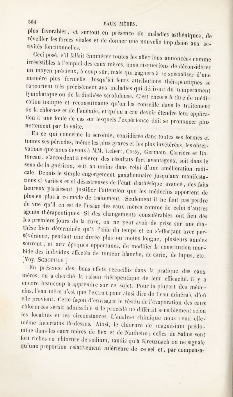 plus favorables, et surtout en présence do maladies asthén.Viues de revedler les forces vitales et de donner une nouvelle impulsion aux ac- tivités fonclionnelles. _ Ceci posé, s’il fallait énumérer toutes les aiïcctions annoncées comme irrésistibles à l’emploi des eaux mères, nous risquerions de déconsidérer un moyen précieux, à coup sûr, mais qui gagnera à se spécialiser d’une manière plus loi melle. Jusqu’ici leurs attributions tbérapeutiques se rapportent très précisément aux maladies qui dérivent du tempérament lymphatique ou de la diathèse scrofuleuse. C’est encore à titre de médi¬ cation tonique et reconstituante qu’on les conseille dans le traitement de la chlorose et de l’anémie, et qu’on a cru devoir étendre leur applica¬ tion ,à une foule de cas sur lesquels l’expérience doit se prononcer plus nettement par la suite. En ce qui concerne la scrofule, considérée dans toutes ses ibrmes et toutes ses périodes, même les plus graves et les plus invétérées, les obser¬ vations que nous devons à MAI. bebert, Cossy, Germain, Carrière et Ho- tureau, s’accordent à relever des résultats fort avantageux, soit dans le sens de la guérison, suit au moins dans celui d’une amélioration radi¬ cale. Depuis le simple engorgement ganglionnaire jusqu’aux manifesta¬ tions SI variées et si désastreuses de l’état dialbésique avancé, des faits heureux paraissent justifier l’attention que les médecins apportent de plus en plus à ce mode de traitement. Seulement il ne faut p,is perdre ne vue qu’il en est de l’usage des eaux mères comme de celui d’autres agents thérapeutiques. Si des changements considérables ont lieu dès les premiers jours de la cure, on ne peut avoir de prise sur une dia¬ thèse bien déterminée qu’à l’aide du temps et en s’efforçant avec per¬ sévérance, pendant une durée plus ou moins longue, plusieurs années souvent, et aux époques opportunes, de modifier la constitution mor¬ bide des individus affectés de tumeur blanche, de carie, do lupus etc [Voy. Scrofule.] bu presenco des bons effets recueillis dans la pratique des eaux mêles, on a cliercbé la raison lliérapeutiquc do leur efficacité. Il v a encore beaucoup à apprendre sur ce sujet. Pour la plupart des méde¬ cins, l’eau mère n’est que l’extrait pour ainsi dire de l’eau minérale d’où elle provient. Gette façon d’envisager le résiiiii de l’évaporation des eaux chlorurées serait admissible si le procédé ne différait sensiblement selon les localités et les circonstances. D’analyse cbiiiiique nous rend elle- mêiiic incertains là-dessus. Ainsi, le clilorure de magnésium prédo¬ mine dans les eaux mères de lîex et do Kaulieini ; celles de Salins sont fort riches en chlorure de sodium, tandis qu’à Kreuznacli on ne signale qu une proiioilion rolativemenl inférieure de ce sel et, par compensa-