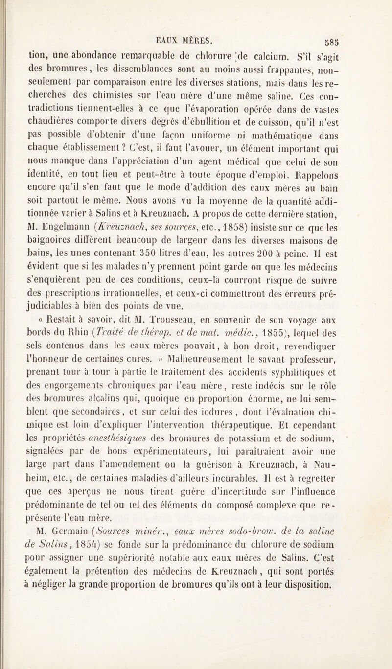 lion, une abondance remarquable de chlorure ;de calcium. S’il s’agit des bromures, les dissemblances sont au moins aussi frappantes, non- seulement par comparaison entre les diverses stations, mais dans les re¬ cherches des chimistes sur l’eau mère d’une même saline. Ces con¬ tradictions tiennent-elles h ce que l’évaporation opérée dans de vastes chaudières comporte divers degrés d’ébullition et de cuisson, qu’il n’est pas possible d’obtenir d’une façon uniforme ni mathématique dans chaque établissement ? C est, il faut l’avouer, un élément important qui nous manque dans l’appréciation d’un agent médical que celui de son identité, en tout lieu et peut-être à toute époque d’emploi. Rappelons encore qu’il s’en faut que le mode d’addition des eaux mères au bain soit partout le même. Nous avons vu la moyenne de la quantité addi¬ tionnée varier à Salins et à Kreuznach. A propos de cette dernière station, M. Engelmann {Kreuznach, ses sources, etc., 1858) insiste sur ce que les baignoires diffèrent beaucoup de largeur dans les diverses maisons de bains, les unes contenant 350 litres d’eau, les autres 200 à peine. Il est évident que si les malades n’y prennent point garde ou que les médecins s’enquièrent peu de ces conditions, ceux-là courront risque de suivre des prescriptions irrationnelles, et ceux-ci commettront des erreurs pré¬ judiciables à bien des points de vue. « Restait à savoir, dit 3J. Trousseau, en souvenir de son voyage aux bords du Rhin {Traité de tliérap. et de mat. médic.^ 1855), lequel des sels contenus dans les eaux mères pouvait, à bon droit, revendiquer l’honneur de certaines cures. « Malheureusement le savant professeur, prenant tour à tour à partie le traitement des accidents syphilitiques et des engorgements chroniques par l’eau mère, reste indécis sur le rôle des bromures alcalins qui, quoique en proportion énorme, ne lui sem¬ blent que secondaires, et sur celui des iodures , dont l’évaluation chi¬ mique est loin d’expliquer l’intervention thérapeutique. Et cependant les propriétés anesthésiques des bromures de potassium et de sodium, signalées par de bons expérimentateurs, lui paraîtraient avoir une large part dans l’amendement ou la guérison à Kreuznach, à Nau- heim, etc., de certaines maladies d’ailleurs incurables. Il est à regretter que ces aperçus ne nous tirent guère d’inceriitude sur l’influence prédominante de tel ou tel des éléments du composé complexe que re¬ présente l’eau mère. M. Germain {Sources minér., eaux mères sodo-brom. de la saline de Salins, 1855) se fonde sur la prédominance du chlorure de sodium pour assigner une supériorité notable aux eaux mères de Salins. C’est également la prétention des médecins de Kreuznach, qui sont portés à négliger la grande proportion de bromures qu’ils ont à leur disposition.