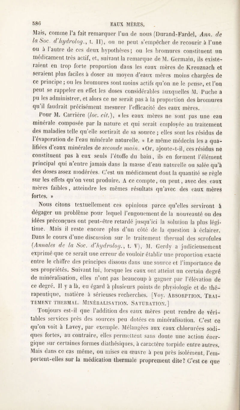 Mais, comme l’a fait remarquer l’un de nous (Durand-Fardel, Ann, de la Soc. d hydrologt. II), ou ne peut s’empêcher de recourir à l’une ou à 1 autre de ces deux hypothèses; ou les bromures constituent un médicament très actif, et, suivant la remarque de M. Germain, ils existe¬ raient en trop forte proportion dans les eaux mères de Kreuznach et seraient plus faciles à doser au moyen d’eaux mères moins chargées de ce principe ; ou les bromures sont moins actifs qu’on ne le pense, et l’on peut se rappeler en effet les doses considérables auxquelles M. Puche a pu les administrer, et alors ce ne serait pas à la proportion des bromures qu il faudrait précisément mesurer l’efficacité des eaux mères. Pour M. Carrière (loc, cit,), «les eaux mères ne sont pas une eau minérale composée par la nature et qui serait employée au traitement des maladies telle qu elle sortirait de sa source ; elles sont les résidus de 1 évaporation de l’eau minérale naturelle. » Le même médecin les a qua¬ lifiées d eaux minérales Aq seconde main. «Or, ajoule-t-il, ces résidus ne constituent pas à eux seuls l’étoffe du bain, ils en forment l’élément principal qui n’entre jamais dans la masse d’eau naturelle ou salée qu’à des doses assez modérées. C’est un médicament dont la quantité se règle sur les effets qu’on veut produire. A ce compte, on peut, avec des eaux mères faibles, atteindre les mêmes résultats qu’avec des eaux mères fortes. » Nous citons textuellement ces opinions parce qu’elles serviront à dégager un problème pour lequel l’engouement de la nouveauté ou des idées préconçues ont peut-être retardé jusqu’ici la solution la plus légi¬ time. Mais il reste encore plus d’un côté de la question à éclairer. Dans le cours d’une discussion sur le traitement thermal des scrofules [Annales de la Soc. d hydrolog., t. V), M. Gerdy a judicieusement exprimé que ce serait une erreur de vouloir établir une proportion exacte entre le chiffre des principes dissous dans une source et l’importance de ses propriétés. Suivant lui, lorsque les eaux ont atteint un certain degré de minéralisation, elles n’ont pas beaucoup à gagner par l’élévation de ce degré. Il y a là, eu égard h plusieurs points de physiologie et de thé¬ rapeutique, matière à sérieuses recherches. [Voy. Absorption. Trai¬ tement THERMAL, MINÉRALISATION. SATURATION.] Toujours est-il que l’addition des eaux mères peut rendre de véri¬ tables services près des sources peu dotées en minéralisation. C’est ce qu’on voit à Lavey, par exemple. Mélangées aux eaux chlorurées sodi- ques fortes, au contraire, elles [)ermettent sans doute une action éner¬ gique sur certaines formes diathésiques, à caractère torpide entre autres. Mais dans ce cas même, ou mises en œuvre à peu près isolément, l’em- porlent-elles sur la médication thermale proprement dite? C’est ce que