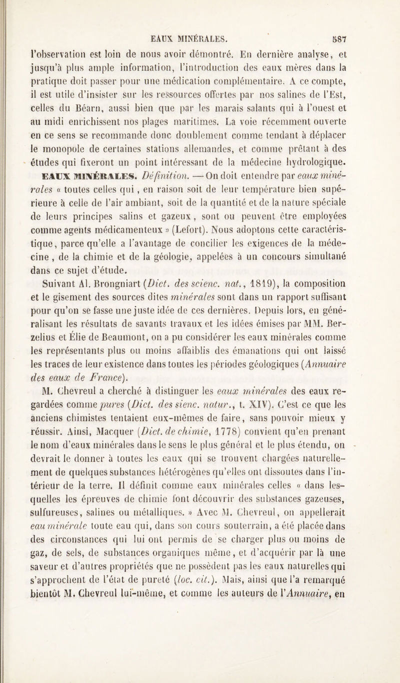 l’observation est loin de nous avoir démontré. En dernière analyse, et jusqu’à plus ample information, l’introduction des eaux mères dans la pratique doit passer pour une médication complémentaire, k ce compte, il est utile d’insister sur les ressources offertes par nos salines de l’Est, celles du Béarn, aussi bien que par les marais salants qui à l’ouest et au midi enrichissent nos plages maritimes. La voie récemment ouverte en ce sens se recommande donc doublement comme tendant à déplacer le monopole de certaines stations allemandes, et comme prêtant à des ' études qui fixeront un point intéressant de la médecine hydrologique. EAUX MIXÉRAUES. Définition. —On doit entendre par eaux miné¬ rales « toutes celles qui, en raison soit de leur température bien supé¬ rieure à celle de l’air ambiant, soit de la quantité et de la nature spéciale de leurs principes salins et gazeux, sont ou peuvent être employées comme agents médicamenteux » (Lefort). Nous adoptons cette caractéris¬ tique, parce qu’elle a Tavantage de concilier les exigences de la méde¬ cine , de la chimie et de la géologie^ appelées à un concours simultané dans ce sujet d’étude. Suivant Al. Brongniart des scienc. nat., 1819), la composition et le gisement des sources dites minérales sont dans un rapport suffisant pour qu’on se fasse une juste idée de ces dernières. Depuis lors, en géné¬ ralisant les résultats de savants travaux et les idées émises par MM. Ber- zelius etÉlie de Beaumont, on a pu considérer les eaux minérales comme les représentants plus ou moins affaiblis des émanations qui ont laissé les traces de leur existence dans toutes les périodes géologiques [Annuaire des eaux de Franee). M. Chevreul a cherché à distinguer les eaux minérales des eaux re¬ gardées comme [Dict. des sienc. natur., t. XIV). C’est ce que les anciens chimistes tentaient eux-mêmes de faire, sans pouvoir mieux y réussir. Ainsi, Marquer [Dict. de chimie, 1778) convient qu’en prenant le nom d’eaux minérales dans le sens le plus général et le plus étendu, on - devrait le donner à toutes les eaux qui se trouvent chargées naturelle¬ ment de quelques substances hétérogènes qu’elles ont dissoutes dans l’in¬ térieur de la terre. Il définit comme eaux minérales celles « dans les¬ quelles les épreuves de chimie font découvrir des substances gazeuses, sulfureuses, salines ou métalliques. » Avec lM. Chevreul, on appellerait eauminérale toute eau qui, dans son cours souterrain, a été placée dans des circonstances qui lui ont permis de se charger plus ou moins de gaz, de sels, de substances organiques même, et d’acquérir par là une saveur et d’autres propriétés que ne possèdent pas les eaux naturelles qui s’approchent de l’état de pureté [loc. cit.). Mais, ainsi que l’a remarqué bientôt M. Chevreul lui-même, et comme les auteurs de VAnnuaire, en