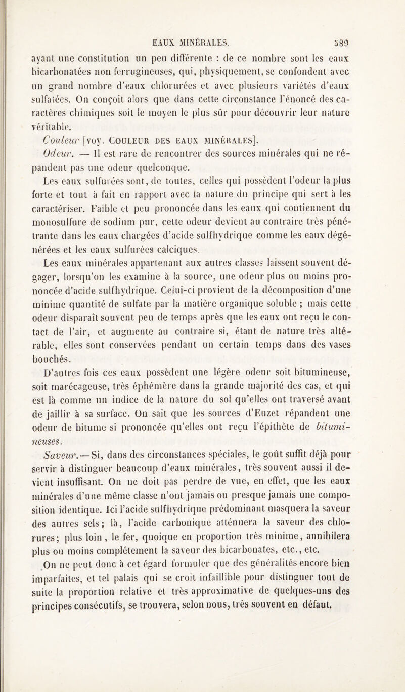 ayant une constitution un peu différente : de ce nombre sont les eaux bicarbonatées non ferrugineuses, qui, physiquement, se confondent avec un grand nombre d’eaux chlorurées et avec plusieurs variétés d’eaux sulfalécs. On conçoit alors que dans cette circonstance l’énoncé des ca- ractères chimiques soit le moyen le plus sûr pour découvrir leur nature véritable. Couleur [voy. Couleur des eaux minérales]. Odeur. — Il est rare de rencontrer des sources minérales qui ne ré¬ pandent pas une odeur quelconque. Les eaux sulfurées sont, de toutes, celles qui possèdent l’odeur la plus forte et tout à fait en rapport avec la nature du principe qui sert à les caractériser. Faible et peu prononcée dans les eaux qui contiennent du monosulfure de sodium pur, cette odeur devient au contraire très péné¬ trante dans les eaux chargées d’acide sulfhydrique comme les eaux dégé¬ nérées et les eaux sulfurées calciques. Les eaux minérales appartenant aux autres classes laissent souvent dé¬ gager, lorsqu’on les examine à la source^ une odeur plus ou moins pro¬ noncée d’acide sulfhydrique. Celui-ci provient de la décomposition d’une minime quantité de sulfate par la matière organique soluble ; mais cette odeur disparaît souvent peu de temps après que les eaux ont reçu le con¬ tact de l’air, et augmente au contraire si, étant de nature très alté¬ rable, elles sont conservées pendant un certain temps dans des vases bouchés. D’autres fois ces eaux possèdent une légère odeur soit bitumineuse, soit marécageuse, très éphémère dans la grande majorité des cas, et qui est là comme un indice de la nature du sol qu’elles ont traversé avant de jaillir à sa surface. On sait que les sources d’Euzet répandent une odeur de bitume si prononcée qu’elles ont reçu l’épithète de bitumi¬ neuses. —Si, dans des circonstances spéciales, le goût suffit déjà pour servir à distinguer beaucoup d’eaux minérales, très souvent aussi il de¬ vient insuffisant. On ne doit pas perdre de vue, en effet, que les eaux minérales d’une même classe n’ont jamais ou presque jamais une compo¬ sition identique. Ici l’acide sulfhydrique prédominant masquera la saveur des autres sels; là, l’acide carbonique atténuera la saveur des chlo¬ rures; plus loin , le fer, quoique en proportion très minime, annihilera plus ou moins complètement la saveur des bicaibonates, etc., etc. .On ne peut donc à cet égard formuler que des généralités encore bien imi)arfailes, et tel palais qui se croit infaillible pour distinguer tout de suite la proportion relative et très approximative de quelques-uns des principes consécutifs, se trouvera, selon nous, très souvent en défaut.