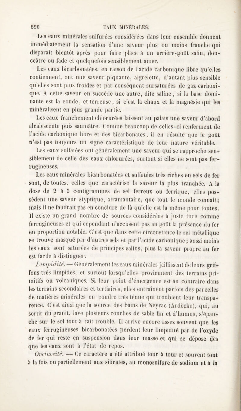 Les eaux minérales sulfurées considérées dans leur ensemble donnent immédiatement la sensation d’une saveur plus ou moins franche c{ui disparaît bientôt après pour faire place à un arrière-goût salin, dou¬ ceâtre ou fade et quelquefois sensiblement amer. Les eaux bicarbonatées, en raison de l’acide carbonique libre qu’elles contiennent, ont une saveur piquante, aigrelette, d’autant plus sensible qu’elles sont plus froides et par conséquent sursaturées de gaz carboni¬ que. A cette saveur en succède une autre, dite saline, si la base domi¬ nante est la soude, et terreuse, si c’est la chaux et la magnésie qui les minéralisent en plus grande partie. Les eaux franchement chlorurées laissent au palais une saveur d’abord alcalescente puis saumâtre. Comme beaucoup de celles-ci renferment de l’acide carbonique libre et des bicarbonates, il en résulte que le goût n’est pas toujours un signe caractéristique de leur nature véritable. Les eaux sulfatées ont généralement une saveur qui se rapproche sen¬ siblement de celle des eaux chlorurées, surtout si elles ne sont pas fer¬ rugineuses. Les eaux minérales bicarbonatées et sulfatées très riches en sels de fer sont, de toutes, celles que caractérise la saveur la plus tranchée. A la dose de 2 à 3 centigrammes de sel ferreux ou ferrique, elles pos¬ sèdent une saveur styptique, atramantaire, que tout le monde connaît; mais il ne faudrait pas en conclure de là qu’elle est la meme pour toutes. Il existe un grand nombre de sources considérées à juste titre comme ferrugineuses et qui cependant n’accusent pas au goût la présence du fer en proportion notable. C’est que dans cette circonstance le sel métallique se trouve masqué par d’autres sels et par l’acide carbonique ; aussi moins les eaux sont saturées de principes salins, plus la saveur propre au fer est facile à distinguer. Limpidité. — Généralement les eaux minérales jaillissent de leurs grif¬ fons très limpides, et surtout lorsqu’elles proviennent des terrains pri¬ mitifs ou volcaniques. Si leur point d’émergence est au contraire dans les terrains secondaires et tertiaires, elles entraînent parfois des parcelles de matières minérales en poudre très ténue qui troublent leur transpa¬ rence. C’est ainsi que la source des bains de Neyrac (Ardèche), qui, au sortir du granit, lave plusieurs couches de sable fin et d’humus, s’épan¬ che sur le sol tout à fait trouble. Il arrive encore assez souvent que les eaux ferrugineuses bicarbonatées perdent leur limpidité par de l’oxyde de fer qui reste en suspension dans leur masse et qui se dépose dès que les eaux sont à l’état de repos. Onctuosité. — Ce caractère a été attribué tour à tour et souvent tout à la fois ou partiellement aux silicates, au monosulfure de sodium et à la