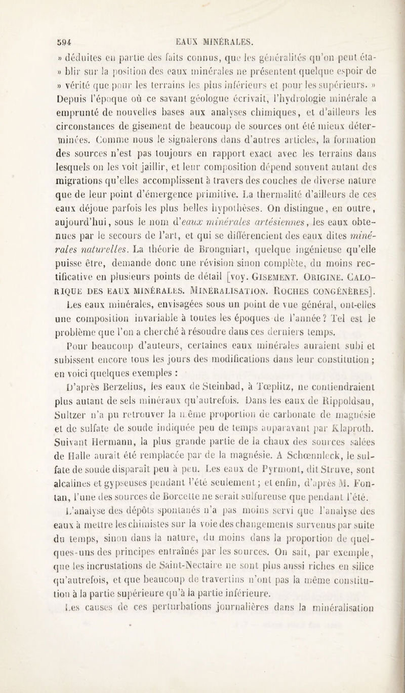 » déduites eu pailie des faits connus, que les généralités qu’on peut éta- » blir sur la position des eaux minérales rm préseiitent quelque espoir de » vérité (jue pour les terrains les pins inférieur.'^ et pour les supéi ieurs. » Depuis l’époque où ce savant géologue écrivait, l’iiydrologie minérale a emprunté de nouvelles bases aux analyses chiîuiques, et d’ailleurs les circonstances de gisement de beaucoup de sources ont été mieux déter¬ minées. Comme nous le signalerons dans d’autres articles, la formation des sources n’est pas toujours en rapport exact avec les terrains dans lesquels on les voit jaillir, et leur composition dépend souvent autant des migrations qu’elles accomplissent à travers des couches de diverse nature que de leur point d’émergence primitive. La tliermalité d’ailleurs de ces eaux déjoue parfois les plus belles iiypoilièses. On distingue, en outre, aujourd’hui, sous le nom iïeaux 'minérales artésiennes ^ les eaux obte¬ nues par le secours de i’arî, et qui se dinérencient des eaux dites miné¬ rales naturelles. La théorie de Brongniarî, quelque ingénieuse qu’elle puisse être, demande donc une révisif)n sinon complète, du moins rec- tihcative en plusieurs points de détail [voy. Gisement. Origine. Calo¬ rique DES eaux minérales. MlNÉRALISATiON. RoCHES CONGÉNÈRES]. Les eaux minérales, envisagées sous un point de vue général, ont-elles une composition invariable à toutes les époques de l’année? Tel est le problème que l’on a cherché à résoudre dans ces derniers temps. Pour beaucoiq) d’auteurs, certaines eaux minérales auraient subi et subissent encore tous les jours des modifications dans leur constitution; en voici quelques exemples : D’après Berzelius, les eaux deSteinbad, à Tœplitz, ne contiendraient plus autant de sels minéraux qu’aulrefois. Dans les eaux de Rippoldsau, Suitzer n’a pu retrouver la n ême proportion de carbonate de magnésie et de sulfate de soude indiquée peu de temps auparavant par Klaproth. Suivant Hermann, la plus grande partie de ia chaux des sources salées de Halle aurait été remplacée par de ia magnésie. A Schœnnîeck, le sul¬ fate de soude disparaît peu à peu. Les eaux de Pyrmoiit, dit Struve, sont alcalines etgypseuses pendant l’été seulement; et enfin, d’après M. Fon- lan, l’une des sources de Borcetle ne serait sulfureuse que pendant l’été. L’analyse des dépôts spontanés n’a pas moins servi que l’analyse des eaux à mettre leschimisies sur la voie des changements survenus par suite du temps, sinon dans la nature, du moins dans la proportion de ({uei- ques-unsdes principes entraînés par les sources. On sait, par exemple, (jue les incrustations de Srunt-iNectaire ne sont plus aussi riches en silice (ju’autrefüis, et que beaucoup de tiaverlins ïi’ont pas la môme constitu¬ tion à la partie supérieure (ju’à ia partie inférieure. Les causes de ces perturbations journalières dans la mirtéralisation