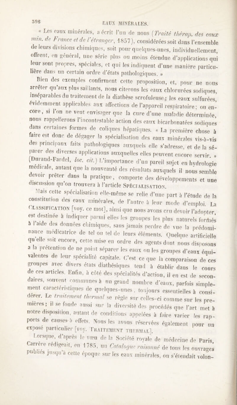 « EAUX MINÉRALES. I-es eaux minérales, a écrit riiii de nous (Traité thérap. des eaux min. de France et de l'étranger, 1,S57), considérées soit dans l'ensemble de leurs divisions cbimiquos, soit pour quelques-unes, individuellement, oflrent, en général, une série plus ou moins étendue d’applications qui leur sont propres, spéciales, et qui les indiquent d’une manière particu¬ lière dans un certain ordre d’états pathologiques. » Bien des exemples confirment celte proposition, et, pour ne nous arrêter qu’aux plus saillants, nous citerons les eaux chlorurées sodiques, inséparables du traitement de la diathèse scrofuleuse; les eaux sulfurées évidemment applicables aux affections de l’appareil respiratoire; ou en¬ core, si l’on ne veut envisager que la cure d’une maladie déterminée nous rappellerons l’incontestable action des eaux bicarbonatées sodiques dans cerlaines formes de coliques hépatiques. . f.a première chose à faire est donc de dégager la spécialisation des eaux minérales vis-à-vis des principaux faits pathologiques auxquefs elle s’adre.sse, et de la sé¬ parer des diverses applications auxquelles elles peuvent encore servir. (Dimand-Fardel, lac. cit.) L’importance d’un pareil sujet en hydrologie medicale, autant que la nouveauté des résullats auxquels il nous semble evoir prêter dans la pratique, comporle des dévelop])ements et une discussion qn on trouvera à l’article Spéciausation. Mais celte spéciali.salion elle-mème se relie d’une part à l’étude de la constitution des eaux minérales, de l’autre à leur mode d’emploi La t.LASSiFinATlON [voy. ce mot], ainsi que nous avons cru devoir i’adonfer est destinée à indiquer parmi elles les groupes les plus naturels forrtiés 5 I aide des données chimiques, .sans jamais perdre de vue la prédomi¬ nance médicatrice de le! ou tel de leurs éléments. Ouelqtie anificielle quelle soit encore, cette mise en ordre des agents dont nous disposons a la prétention de ne point séparer les eaux ou les groupes d’eaux équi¬ valentes de leur spécialité capitale. C’est ce que la comparaison de ces groupes avec divers états diathésiques tend à établir dans le cours te ces articles. Enfin, à coté des spécialités d’action, il en est de secon¬ daires, .souvent communes à un grand nombre d’eaux, parfois simple¬ ment caraclerisliques de quelques-unes , toujours essentielles à consi¬ dérer. Le trmtement thermal se règle sur celles-ci comme sur les pre¬ mières ; il se fonde aussi sur la diversité des procédés que l’art met à notre disposition, autant de conditioirs appelées à faire varier les rap¬ ports de cau.se.s-à effets. Nous le.s avons réservées également pour un exposé parlicnlier [voy, I'uattement thermal]. I.orsque, d’après le vœu de la .Société royale de médecine de Paris Carrère rédigeait, en 178.5, un Catalague raüonné de tous les ouvrages publies ju.squ a celle epoque sur les eaux minérales, on s’étendait volon-