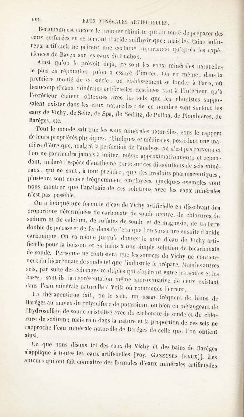 Hergmann est encore le premier chimiste qui ait lentG de préparer des eaux sulfuices en se servant d’acide sulfhydrique; mais les bains sulfu¬ reux artificiels ne prirent une certaine importance qu’après les expé*- licnces de Bayen sur les eaux de Ludion. Ainsi qu’on le pi-évoil déjà, ce sont les eaux minéi-ales naUirelles e pus en repmation qu’on a essayé (riiniter. On vit même, dans la première moitié de ce siècle, un établissement se fonder à Paris, où beaucoup d’eaux minérales arlidcielles destinées tant à l’intérieur qu’à rexlérieur étaient obtenues avec les sels que les cliimistes suppo¬ saient exister dans les eaux naturelles : de ce nombre sont surtout les canx de Vichy, deSeliz, de Spa, de Sedlitz, de Pulina, de Plombières de Baréges, etc. ’ Tout le monde sait que les eaux minérales naturelles, sous le rapport de leurs propriétés physiques, chimiques et médicales, possèdent une ma¬ niéré d elre que, malgré la perfeciion de l’analyse, on n’est pas parvenu et I on ne parviendra jamais à imiter, même approximativement; et cepen- dant, maigre l’espèce d’anathème porté sur ces dissolutions de sels miné¬ raux, qui ne sont, à tout prendre, que des produits pharmaceutiques plusieurs sont encore fréquemment employées. Quelques exemples vont nous montrer que l’analogie de ces solutions avec les eaux minérales n’est pas possible. On a indiqué une formule d’eau de Vichy artificielle en dissolvant des proporlions déterminées de carbonate de sonde neutre, de chlorures de sodium et de calcium, de sulfates de soude et de magné.sie, de tartaire double de potasse et de fer dans de l’eau que l’on sursature ensuite d’acide carbonique. On va même jusqu’à donner le nom d’eau de Vicliv arti- ncielle pour la boisson et en bains à une simple solution de bicarbonate de soude. Personne ne conteslera que les sources de Vichy ne contien- nciu du bicarbonate de soude tel que l’industrie le prépare. Mais les antres sels, par suite des échanges multiples qui s’opèrent entre les acides et les bases, .sont-ils la représcntalion même approximative de ceux existant dans l’eau minérale nalnrclle? Voilà où commence l’erreur. La tliérapeuliqne fait, on le .sait, un usage fréquent de bains de Baréges an moyen du polysnifnre de pola.ssiuin, on bien en mélangeant de 1 hydiosulfale de sonde cristallisé avec du carlionate de .soude et du chlo¬ rure de sodium ; mais rien dans la nature et la proportion de ces sels ne rapproche Teau minérale naturelle do Baréges de celle que Ton obtient ainsi. _ Ce que nous di.sons ici des eaux de Vicliy et des bains de Baréges «applique à imites les eaux artificielles [voy. Gazeuses (eaux)]. Les ailleurs qui ont fait connaîiro des formules d’eaux minérales artificielles