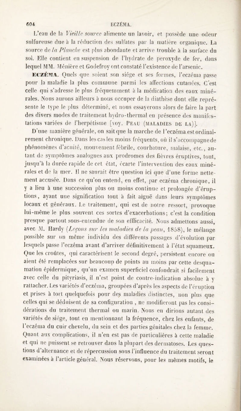 f)04, ECZÉMA. L’eau de la Vieille alimenle un lavoir, et possède une odeur sulfureuse due h la réduction des sulfates par la matière organique. La source de/« Planche est plus abondante et arrive trouble à la surface du sol Elle contient en suspension de l’hydrate de peroxyde de fer, dans lequel MM. Ménière et Godefroy ont constaté l’existence de l’arsenic. ECZÉMA. Quels que soient son siège et ses formes, l’eczéma passe pour la maladie la plus commune parmi les affections cutanées. G est celle qui s’adresse le plus fréquemment à la médication des eaux miné¬ rales. Nous aurons ailleurs à nous occuper de la diathèse dont elle repré¬ sente le type le plus déterminé, ei nous essayerons alors de faire la part des divers modes de traitement hydro-thermal en présence des manifes¬ tations variées de l’herpélisme [voy. Peau (maladies de la)]. D’une manière générale, on sait que la marche de l’eczéma est ordinai¬ rement chronique. Dans les cas les moins fréquents, où il s’accompagnede phénomènes d’acuité, mouvement fébrile, courbature, malaise, etc., au¬ tant de symptômes analogues aux prodromes des fièvres éruptives, tout, jusqu’à la durée rapide de cet état, écarte l’intervention des eaux miné¬ rales et de la mer. Il ne saurait être question ici que d’une forme nette¬ ment accusée. Dans ce qu’on entend, en effet, par eczéma chronique, il y a lieu à une succession plus ou moins continue et prolongée d’érup¬ tions, ayant une signification tout à fait aiguë dans leurs symptômes locaux et généraux. Le traitement, qui est de notre ressort, provoque lui-même le plus souvent ces sortes d’exacerbations; c’est la condition presque partout sous-entendue de son effficacité. Nous admettons aussi, avec M. Hardy [Leçons siw les maladies de la peau, 1858), le mélange possible sur un même individu des différents passages d’évolution par lesquels passe l’eczéma avant d’arriver définitivement à l’état squameux. Que les croûtes, qui caractérisent le second degré, persistent encore ou aient été remplacées sur beaucoup de points au moins par cette desqua¬ mation épidermique, qu’un examen superficiel confondrait si facilement avec celle du pityriasis, il n’est point de contre-indication absolue à y rattacher. Les variétés d’eczéma, groupées d’après les aspects de l’éruption et prises à tort quelquefois pour de^ maladies distinctes, non plus que celles qui se déduisent de sa configuration , ne modifieront pas les consi¬ dérations du traitement thermal ou marin. Nous en dirions autant des variétés de siège, tout en mentionnant la fréquence, chez les enfants, de l’eczéma du cuir chevelu, du sein et des parties génitales chez la femme. Quant aux complications, il n’en est pas de particulières à cette maladie et qui ne puissent se reti ouver dans la plupart des dermatoses. Les ques¬ tions d’alternance et de répercussion sous l’influence du traitement seront examinées à l’article général. Nous réservons, pour les mêmes motifs, le