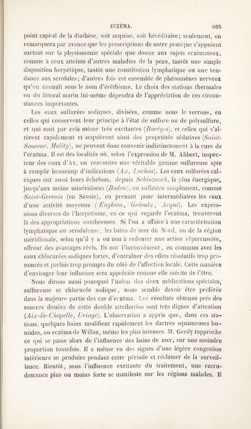 point capital de la diathèse, soit acquise, soit hét édilaire; seulement, on remarquera par avance que les prescriptions de notre pratique s’appuient surtout sur la physionomie spéciale que donne aux sujets eczémateux, comme à ceux atteints d’autres maladies de la peau, tantôt une simple disposition herpétique, tantôt une constitution lymphatique ou une ten¬ dance aux scrofules; d’autres fois cet ensemble de phénomènes nerveux qu’on connaît sous le nom d’éréthisme. Le choix des stations thermales ou du littoral marin lui-même dépendra de l’appréciation de ces circon¬ stances importantes. I.es eaux sulfurées sodiques, divisées, comme nous le verrons, en celles qui conservent leur principe à l’état de sulfure ou de polysulfure, et qui sont par cela même très excitantes {Bcü-êges), et celles qui s’al¬ tèrent rapidement et acquièrent ainsi des propriétés sédatives [Saint- Sauveur, Molitg), ne peuvent donc convenir indistinctement à la cure de l’eczéma. 1! est des localités où, selon l’expression de M. Alibert, inspec¬ teur des eaux d’Ax, on rencontre une véritable gamme sulfureuse apte à remplir beaucoup d’indications [Ax, Ludion). Les eaux sulfurées cal¬ ciques ont aussi leurs échelons, depuis Schinziiacli, la plus énergique, jusqu’aux moins minéralisées [Baden], ou sulfatées simplement, comme Saint-Gervais (en Savoie), en prenant pour intermédiaires les eaux d’une activité moyenne [Enghien, Gréoulx, Acqui). Les expres- siotis diverses de l’herpétisme, en ce qui regarde l’eczéma, trouveront là des appropriations nombreuses. Si l’on a affaire à une caractérisation lymphatique ou scrofuleuse, les haitis de mer du Nerd, ou de la région méridionale, selon qu’il y a ou non à redouter une action répercussive, offrent des avantages réels. Ils ont l’inconvénient, en commun avec les eaux chlorurées sodiques fortes, d’entraîner des eiïets résolutifs trop pro¬ noncés et parfois trop prompts du côté de l’affectiojî locale. Cette manière d’envisager leur influence sera appréciée comme elle mérite de l’être. Nous dirons aussi pourquoi l’union des deux médications spéciales,' sulfureuse et chlorurée sodique, nous semble devoir être préférée dans la majeure partie des cas d’eczéma. Les résultats obtenus près des sources douées de cette double attribution sont très dignes d’attention [Aix-la-Chapelle, Eriage). L’observation a appris que, dans ces sta¬ tions, quelques bains modifient rapidement les dartres squameuses hu¬ mides, ou eczéma de AVillan, même les plus intenses. l\L Gerdy rapproche ce (jui se passe alors de l’influence des bains de mer, sur une moindre proportion toutefois. Il a même vu des signes d’une légère congestion intérieure se produire pendant cette période et réclamer de la surveil¬ lance. Bientôt, sous l’influence excitante du traitement, une recru¬ descence plus ou moins forte se manifeste sur les régions malades. Il