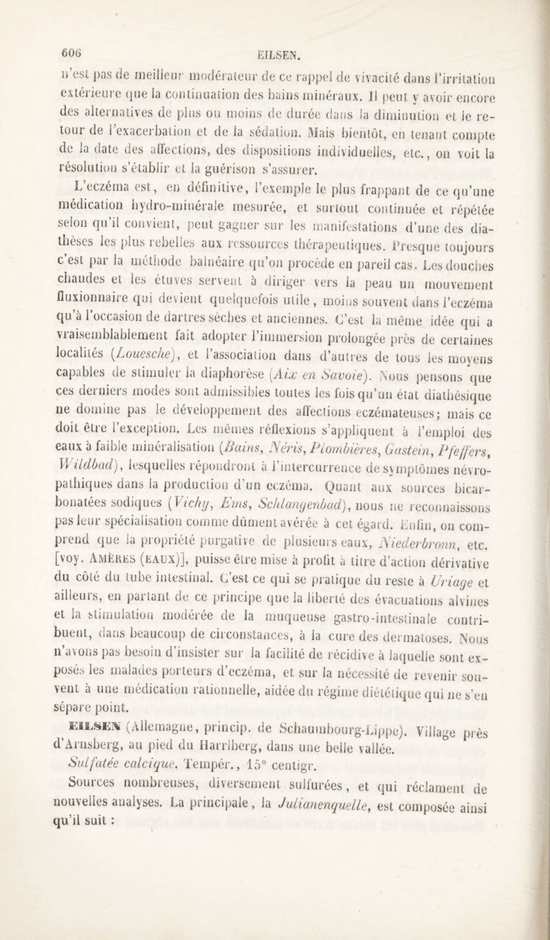 ii est pas de meilieur modéraleur de ce rappel de vivacité dans rirrilatioii extérieure que la coniiiiualioii des bains minéraux. Ii peut y avoir encore des alternatives de })iiis ou moins de durée dans la diminution et le re¬ tour de i exacerbation et de la sédation. Mais bientôt, en tenant compte de la date des aOéctions, des dispositions individuelles, etc., on voit la résolution s’établir et la guérison s’assurer. L’eczéma est, en définitive, l’exemple le plus frappant de ce qu’une médication iiydro-minérale mesurée, et surtout continuée et répétée selon qu’il convient, peut gagner .sur les manifestations d’une des dia¬ thèses les plus lebelles aux ressources thérapeutiques. Presque toujours c est par la méthode balnéaire qu’on procède en pareil cas, Lesdoucites chaudes et les étuves ser\ent a diriger vers la peau un mouvement fluxionnaire qui devient quelquefois utile , moins souvent dans l’eczéma qu’à l’occasion de dartres sèches et anciennes. C’est la même idée qui a Viaisembiablement fait adopter l’immersion prolongée près de certaines localités (^L/Oucschsj, et 1 association dans d autres de tous les moyens capables de stimuler la diaphorèse [Aix en Savoie). )%ous pensons que ces derniers modes sont admissibles toutes les foisqu’uii état diathésique ne domine pas le développement des affections eczémateuses; mais ce doit être l’exception. Les mêmes réflexions s’appliquent à l’emploi des eaux à faible minéralisation {Bains, Néris, Piombières, Gastein, Pfeffers, Wildbad), lesquelles répondront à i’intercurrence de symptômes névro¬ pathiques dans la production d’un eczéma. Quant aux sources bicar¬ bonatées sodiques {Vichy, Erns, Sclilangenbad),mus ne recormaissons pas leur spécialisation comme dûment avérée à cet égard. Lnlin, on com¬ prend que la propriété purgative de plusieurs eaux, Niederbronn, etc. [voy. Amèhes (eaux)], puisse être mise à profit à titre d’action dérivative du côté du tube intestinal. C’est ce qui se pratique du reste à Uriage et ailleurs, en partant de ce principe que la liberté des évacuations alvines et la stimulation modérée de la muqueuse gastro-intestinale contri¬ buent, dans beaucoup de cii'consta»ices, à la cure des dermatoses. Nous n’avons pas besoin d’insister sur la facilité de récidive à laquelle sont ex¬ posés les malades porteurs d’eczéma, et sur la nécessité de revenir sou¬ vent à une médication rationnelle, aidée du régime diététique qui ne s’en sépare point. ^ (Allemagne, princip. de Schauinbourg-Lippe). Village près d’Arnsberg, au pied du Harriberg, dans une belle vallée. ^ Sulfatée cedeique. Tempér., 15” centigr. Sources nombreuses, diversement sulfurées, et qui réclament de nouvelles analyses. La principale, la Julianenquelle, est composée ainsi qu’il suit :