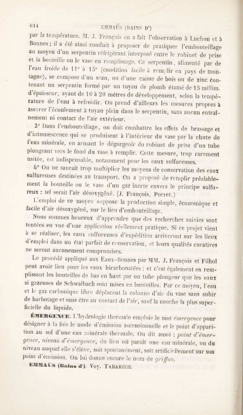 EMMAÛ’s (î’îAlNH D’) par ]a lemperaiure. M. J. François en a fait l’observation à Ludion et à Bonnes; il a été ainsi conduit à proposer de pratiquer rembouteillage au moyen d’un serpentin réfrigérant interposé entre le robinet de prise et la bouteille ou le vase en remplissage. Ce serpentin, alimenté par de 1 eau fioide de 11° a 15° (condition facile à remrilir en pays de mon- lagne), se compose d un seau, ou d’une caisse de bois ou de zinc con¬ tenant un serpentin formé par un tuyau de plomb étamé de 15 miilim. d épaisseur, ayant de 10 à 20 mètres de développement, selon la tempé¬ rature de 1 eau à refroidir. On prend d’ailleurs les mesures propres à assurer 1 écoulement à tuyau plein dans le serpentin, sans aucun entraî¬ nement ni contact de l’air extérieur. 3 Dans 1 embouteillage, on doit combattre les effets de brassage et d’intumescence qui se produisent à l’intérieur du vase par la chute de i eau minérale, en armant le dégorgeoir du robinet de prise d’un tube plongeant vers le fond du vase à remplir. Cette mesure, trop rarement usitée, est indispensable, notamment pour les eaux sulfureuses. 4 On ne saurait trop multiplier les moyens de conservation des eaux sulfureuses destinées au transport. On a proposé de remplir préalable¬ ment la bouteille ou le vase d’un gaz inerte envers le principe sulfu¬ reux : te! serait l’air désoxygéné. (J. François, Porret.) L’emploi de ce moyen suppose la production simple, économique et facile d’air désoxygéné, sur le lieu d’embouteillage. Nous sommes heureux d’apprendre que des recherches suivies sont lentees en vue d une application réellement pratique. Si ce projet vient à se réaliser, les eaux sulfureuses d’expédition arriveront sur les lieux d emploi dans un état parfait de cnnservalion, et leurs qualités curatives ne seront aucunement compromises. Le procédé appliqué aux Eaux-Bomies par MAL J. François et Filhol peut avoii lieu pour les eaux bicarbonatées; et c’est également en rem¬ plissant les bouteilles de bas eu haut par un tube plongeur que les eaux si gazeuses de Scinvalbacb sont mises en bouteilles. Par ce moyen, l’eau et le gaz carbonique libre déplacent la colonne d’air du vase sans subir de baibotage et sans être au contact de l’air, sauf la couche la plus super¬ ficielle du liquide. É.nERCiKWE. L’hydrologie thermale emploie le mot émergence pour designer à la fois le mode d’émission ascensionnelle et le point d’appari¬ tion au sol d’une eau minérale thermale. Ou dit aussi : point dééyner- gencc, niveau d émergence, du lieu où paraît une eau minérale, ou du niveau auquel elle s’élève, soit spontanément, soit artibciellemeiit sur son point d’émission. Ou lui donne encore le nom de griffon. EMMAËSi (RaiaiM d’). Vov. TaBAUIEO.