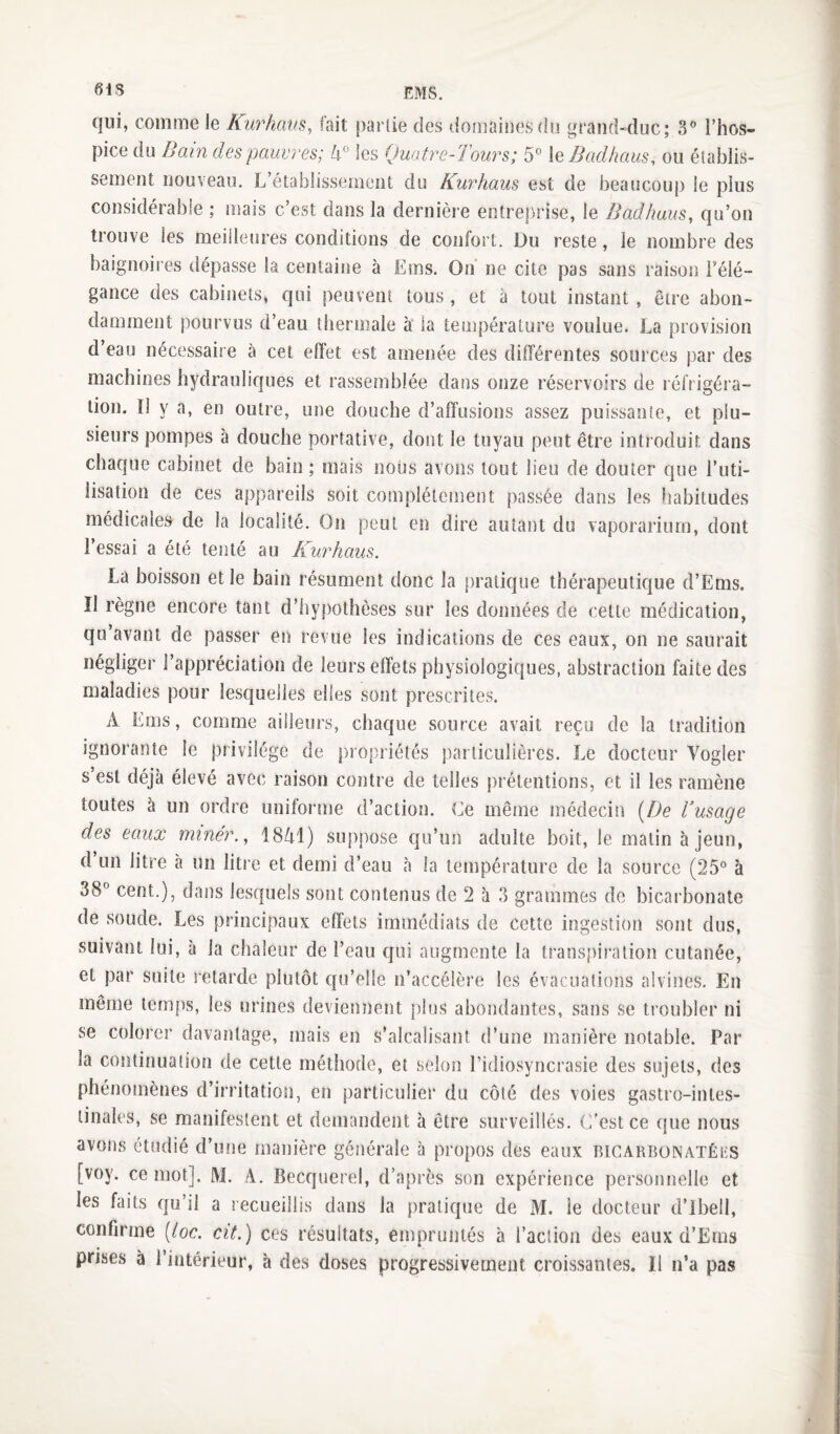 61 s qui, comme le Kurhxws, fait partie des domaiuesdu grand-duc; 8 l’hos¬ pice du Bain des pauvres; 4° les Quatre-Tours; 5° X^ Badhaus, ou établis¬ sement nouveau. L’établissement du Kurhaus est de beaucoup le plus considérable ; mais c’est dans la dernière entreprise, le Badhaus^ qu’on trouve les meilleures conditions de confort. Du reste, le nombre des baignoires dépasse la centaiim à Ems. On ne cite pas sans raison Félé- gance des cabinets, qui peuvent tous, et à tout instant, être abon¬ damment pourvus d’eau thermale à la température voulue. La provision d’eau nécessaire à cet effet est amenée des différentes sources par des machines hydrauliques et rassemblée dans onze réservoirs de réfrigéra¬ tion. 1! y a, en outre, une douche d’affusions assez puissante, et plu¬ sieurs pompes à douche portative, dont le tuyau peut être introduit dans chaque cabinet de bain; mais nous avons tout lieu de douter que l’uti¬ lisation de ces appareils soit complètement passée dans les habitudes médicales de la localité. On peut en dire autant du vaporarium, dont l’essai a été tenté au Kurhaus. La boisson et le bain résument donc la pratique thérapeutkjue d’Ems. Il règne encore tant d’hypothèses sur les données de cette médication, qu’avant de passer en revue les indications de ces eaux, on ne saurait négliger l’appréciation de leurs effets physiologiques, abstraction faite des maladies pour lesquelles elles sont prescrites. A Ems, comme ailleurs, chaque source avait reçu de la tradition ignorante le piivilége de propriétés particulières. Le docteur Vogler s est déjà élevé avec raison contre de telles prétentions, et il les ramène toutes à un ordre uniforme d’action. Ce même médecin [De dusage des eaux miner.., 1841) suppose cju’un adulte boit, le matin à jeun, d un litre à un litre et demi d’eau à la température de la source (25° à 38° cent.), dans lesquels sont contenus de 2 à 3 grammes de bicarbonate de soude. Les principaux effets immédiats de cette ingestion sont dus, suivant lui, à la chaleur de l’eau qui augmente la transpiration cutanée, et par suite retarde plutôt qu’elle n’accélère les évacuations alvines. En même temps, les urines deviennent plus abondantes, sans se troubler ni se colorer davantage, mais en s’alcalisant d’une manière notable. Par la continuation de cette méthode, et selon l’idiosyncrasie des sujets, des phénomènes d’irritatioîi, en particulier du côté des voies gastro-intes¬ tinales, se manifestent et demandent à être surveillés. C’est ce que nous avons étudié d’une manière générale à propos des eaux bicarbonatéks [voy. ce mot]. M. A. Becquerel, d’après son expérience personnelle et les faits qu’il a recueillis dans la pratique de M. ie docteur d’ibell, confirme (/oc. cit.) ces résultats, empruntés à l’action des eaux d’Ems prises à l’intérieur, h des doses progressivement croissantes. Il n’a pas