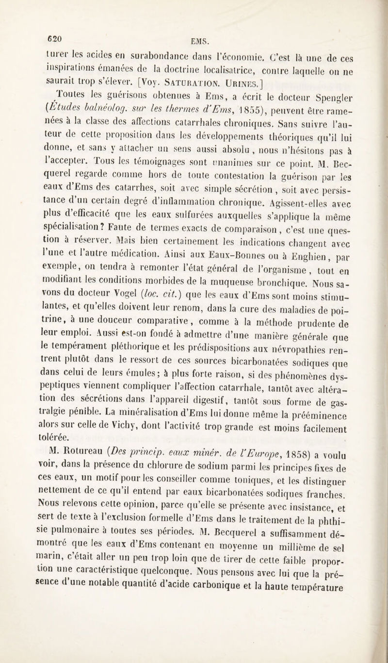 lurer les acides en surabondance dans l’économie. C’est là une de ces inspirations émanées de la doctrine localisatrice, conire laquelle on ne saurait trop s’élever. [Voy. Saturation. Urines.] Joutes les guérisons obtenues à Ems, a écrit le docteur Spengler {htudcs balnéolog. suv les thermes d EmSy 1855), peuvent être rame¬ nées à la classe des affections catarrhales chronicpies. Sans suivre l’au- teui de cette proj)osilion dans les développements théoriques cju’il lui donne, et sans y attacher un sens aussi absolu , nous n’hésitons pas à l’accepter. Tous les témoignages sont unanimes sur ce point. M. Bec¬ querel regarde comme hors de toute contestation la guérison par les eaux d Ems des catarrhes, soit avec simple sécrétion , soit avec persis¬ tance d’un certain degré d’inflammation chronique. Agissent-elles avec plus d’efficacité que les eaux sulfurées auxquelles s’applique la même spécialisation? Faute de termes exacts de comparaison, c’est une ques¬ tion à réserver. Mais bien certainement les indications changent avec l’une et l’autre médication. Ainsi aux. Eaux-Bonnes ou à Enghien, par exemple, on tendra à remonter l’état général de l’organisme, tout en modifiant les conditions morbides de la muqueuse bronchique. Nous sa¬ vons du docteur Vogel [loc. cit.) que les eaux d’Ems sont moins stimu¬ lantes, et qu’elles doivent leur renom, dans la cure des maladies de poi¬ trine, à une douceur comparative, comme à la méthode prudente de leur emploi. Aussi est-on fondé à admettre d’une manière générale que le tempérament pléthorique et les prédispositions aux névropathies ren¬ trent plutôt dans le ressort de ces sources bicarbonatées sodiques que dans celui de leurs émules; à plus forte raison, si des phénomènes dys¬ peptiques viennent compliquer l’affection catarrhale, tantôt avec altéra¬ tion des sécrétions dans l’appareil digestif, tantôt sous forme de gas¬ tralgie pénible. La minéralisation d’Ems lui donne même la prééminence alors sur celle de Vichy, dont l’activité trop grande est moins facilement tolérée. M. Rotureau {Des prineip. eaux miner, de l’Europe, 1858) a voulu voir, dans la présence du chlorure de sodium parmi les principes fixes de ces eaux, un motif pour les conseiller comme toniques, et les distinguer nettement de ce qu’il entend par eaux bicarbonatées sodiques franches. Nous relevons cette opinion, parce qu’elle se présente avec insistance, et sert de texte à 1 exclusion formelle d’Ems dans le traitement de la phthi¬ sie pulmonaire à toutes ses périodes. M. Becquerel a suffisamment dé¬ montré que les eaux d’Ems contenant en moyenne un millième de sel marin, c’était aller un peu trop loin que de tirer de cette faible propor¬ tion une caractéristique quelconque. Nous pensons avec lui que la pré¬ sence d’une notable quantité d’acide carbonique et la haute température