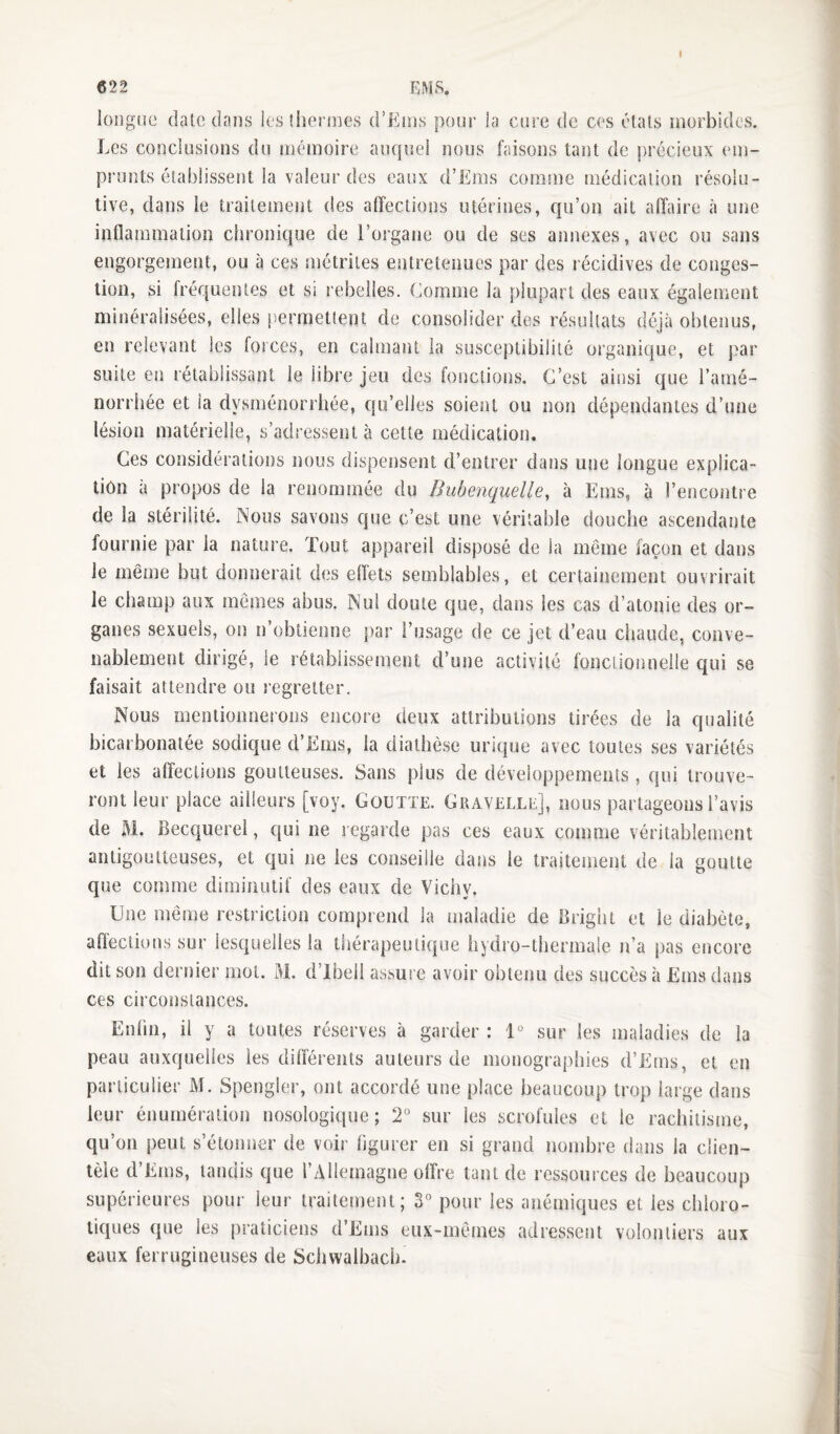 « longue date dans les iherines d’Enis pour la cure de ces étals morbides. Les conclusions du mémoire auquel nous faisons tant de précieux em¬ prunts établissent la valeur des eaux d’Ems comme médication résolu¬ tive, dans le traitement des affections utérines, qu’on ait affaire à une inflammation chronique de l’organe ou de ses annexes, avec ou sans engorgement, ou à ces métrites entretenues par des récidives de conges¬ tion, si fréquentes et si rebelles. Comme la plupart des eaux également minéralisées, elles permettent de consolider des résultats déjà obtenus, en relevant les forces, en calmant la susceptibilité organique, et par suite en rétablissant le libre jeu des fonctions. C’est ainsi que l’amé- norrhée et la dysménorrhée, qu’elles soient ou non dépendantes d’une lésion matérielle, s’adressentà cette médication. Ces considérations nous dispensent d’entrer dans une longue explica¬ tion à propos de la renommée du Bubenquelle^ à Ems, à l’encontre de la stérilité. Nous savons que c’est une véritable douche ascendante fournie par la nature. Tout appareil disposé de la même façon et dans le même but donnerait des eflets semblables, et certainement ouvrirait le champ aux mêmes abus. Nul doute que, dans les cas d’atonie des or¬ ganes sexuels, on n’obtienne par l’usage de ce jet d’eau chaude, conve¬ nablement dirigé, le rétablissement d’une activité fond ion neile qui se faisait attendre ou regretter. Nous mentionnerons encore deux attributions tirées de la qualité bicarbonatée sodique d’Ems, la diathèse uinque avec toutes ses variétés et les affections goutteuses. Sans plus de développements , qui trouve¬ ront leur place ailleurs [voy. Goutte. Gravelle], nous partageons l’avis de M. Becquerel, qui ne regarde pas ces eaux comme véritablement antigoutteuses, et qui ne les conseille dans le traitement de la goutte que comme diminutif des eaux de Vichy. Une même restriction comprend la maladie de Bright et le diabète, afl'ections sur lesquelles la thérapeutique hydro-thermale ida pas encore dit son dernier mot. M. d’ibeli assure avoir obtenu des succès à Ems dans ces circonstances. Enfin, il y a toutes réserves à garder : 1*^ sur les maladies de la peau auxquelles les différents auteurs de monographies d’Etns, et en particulier M. Spengler, ont accordé une place beaucoup trop large dans leur énumération nosologique; 2* sur les scrofules et le rachitisme, qu’on peut s’étonner de voir figurer en si grand nombre dans la clien¬ tèle d’Ems, tandis que l’Allemagne offre tant de ressources de beaucoup supérieures pour leur traitement; S° pour les anémiques et les chloro¬ tiques que les praticiens d’Ems eux-mêmes adressent volontiers aux eaux ferrugineuses de Schwalbach.