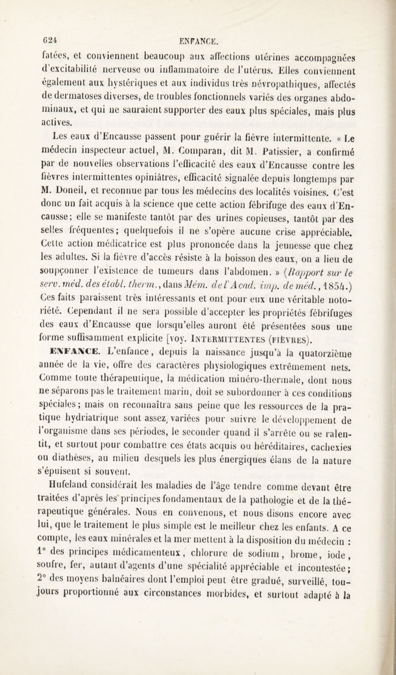 fütécs, et cojivieniieiit beaucoup aux affeciioiis utérines accoiri[)agnécs d’excitabilité nerveuse ou inflammatoire de l’utérus. Elles conviennent également aux hystériques et aux individus très névropathiques, aiïectés de dermatoses diverses, de troubles fonctionnels variés des organes abdo¬ minaux, et qui ne sauraient supporter des eaux plus spéciales, mais plus actives. Les eaux d’Encausse passent pour guérir la fièvre intermittente. « Le médecin inspecteur actuel, M. Comparan, dit M. Pâtissier, a confirmé par de nouvelles observations l’efficacité des eaux d’Encausse contre les fièvres intermittentes opiniâtres, efficacité signalée depuis longtemps par M. Doneil, et reconnue par tous les médecins des localités voisines. C’est donc un fait acquis à la science que cette action fébrifuge des eaux d’En¬ causse; elle se manifeste tantôt par des urines copieuses, tantôt par des selles fréquentes; quelquefois il ne s’opère aucune crise appréciable. Cette action médicatrice est plus prononcée dans la jeunesse que chez les adultes. Si la fièvre d’accès résiste à la boisson des eaux, on a lieu de soupçonner l’existence de tumeurs dans l’abdomen.» [B apport sur' le serv.rnéd. desétabl. therm.,i[msMérn. deTAcnd. irap, de niéd. Ces faits paraissent tiès intéressants et ont pour eux une véritable noto¬ riété. Cependant il ne sera possible d’accepter les propriétés fébrifuges des eaux d’Encausse que lorsqu’elles auront été présentées sous une forme suffisamment explicite [voy. Intermittentes (fièvres). E\FA1\CE. L’enfance, depuis la naissance jusqu’à la quatorzième année de la vie, ofl're des caractères physiologiques extrêmement nets. Comme toute thérapeutique, la médication minéro-thermale, dont nous ne séparons pas le traitement marin, doit se subordonner à ces conditions spéciales; mais on reconnaîtra sans peine que les ressources de la pra¬ tique hydriatrique sont assez, variées pour suivre le développement de l’organisme dans ses périodes, le seconder quand il s’arrête ou se ralen¬ tit, et surtout pour combattre ces états acquis ou héréditaires, cachexies ou diathèses, au milieu desquels les plus énergiques élans de la nature s’épuisent si souvent. Hufeland considérait les maladies de l’âge tendre comme devant être traitées d’après les'princijics fondamentaux de la pathologie et de la thé¬ rapeutique générales. Nous en convenons, et nous disons encore avec lui, que le traitement le plus simple est le meilleur chez les enfants. A ce compte, les eaux minérales et la mer mettent à la disposition du médecin : 1” des principes médicamenteux, chlorure de sodium, hrome, iode, soufie, fei’, autant d agents d une spécialité appréciable et incontestée; 2'^ des moyens balnéaires dont l’emploi peut être gradué, surveillé, tou¬ jours proportionné aux circonstances morbides, et surtout adapté 5 la