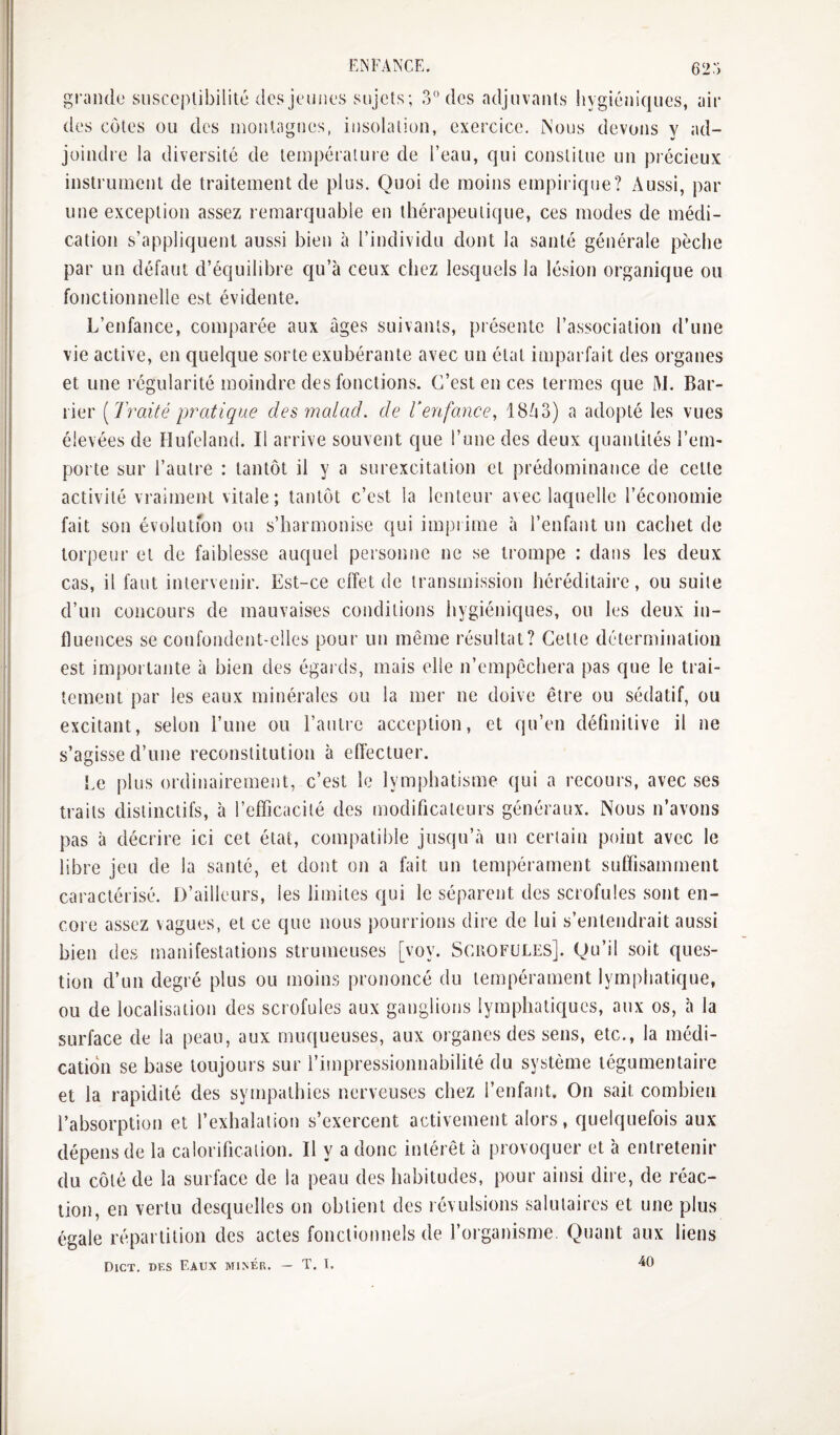 grande susceptibilité des jeunes sujets; 3° des adjuvants hygiéniques, air des côtes ou des montagnes, insolation, exercice. Nous devons v ad- joindre la diversité de température de l’eau, qui constitue un précieux instrument de traitement de plus. Quoi de moins empirique? Aussi, par une exception assez remarquable en thérapeutique, ces modes de médi¬ cation s’appliquent aussi bien à l’individu dont la santé générale pèche par un défaut d’équilibre qu’à ceux chez lesquels la lésion organique ou fonctionnelle est évidente. L’enfance, comparée aux âges suivants, présente l’association d’une vie active, en quelque sorte exubérante avec un état imparfait des organes et une régularité moindre des fonctions. C’est en ces termes que M. Bar- rier [Traité pratique des înalad. de V enfance^ 18ô3) a adopté les vues élevées de îlufeland. Il arrive souvent que l’une des deux quantités l’em¬ porte sur l’autre : tantôt il y a surexcitation et prédominance de cette activité vraiment vitale; tantôt c’est la lenteur avec laquelle l’économie fait son évolutfon ou s’harmonise qui impiime à l’enfant un cachet de torpeur et de faiblesse auquel personne ne se trompe : dans les deux cas, il faut intervenir. Est-ce elîet de transmission héréditaire, ou suite d’un concours de mauvaises conditions hygiéniques, ou les deux in¬ fluences se confondent-elles pour un même résultat? Cette détermination est importante à bien des égards, mais elle n’empêchera pas que le trai¬ tement par les eaux minérales ou la mer ne doive être ou sédatif, ou excitant, selon l’une ou l’antre acception, et qu’en définitive il ne s’agisse d’une reconstitution à effectuer. Le plus ordinairement, c’est le lymphatisme qui a recours, avec ses traits distinctifs, à l’efficacité des modificateurs généraux. Nous n’avons pas à décrire ici cet état, compatible jusqu’à un certain point avec le libre jeu de la santé, et dont on a fait un tempérament suffisamment caractérisé. D’ailleurs, les limites qui le séparent des scrofules sont en¬ core assez vagues, et ce que nous pourrions dire de lui s’entendrait aussi bien des manifestations strumeuses [voy. Scrofules]. Qu’il soit ques¬ tion d’un degré plus ou moins prononcé du tempérament lymphatique, ou de localisation des scrofules aux ganglions lymphatiques, aux os, à la surface de la peau, aux muqueuses, aux organes des sens, etc., la médi¬ cation se base toujours sur l’impressionnabilité du système tégumentaire et la rapidité des sympathies nerveuses chez l’enfant. On sait combien l’absorption et l’exhalation s’exercent activement alors, quelquefois aux dépens de la calorification. Il y a donc intérêt à provoquer et à entretenir du côté de la surface de la peau des habitudes, pour ainsi dire, de réac¬ tion, en vertu desquelles on obtient des révulsions salutaires et une plus égale répartition des actes fonctionnels de l’organisme. Quant aux liens Dict, des Eaux mi>ér. — T. I. 40