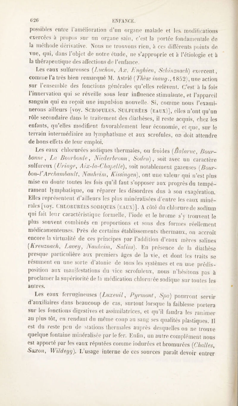 t)26 ENFANCE. possibles entre raiiicüoralion d’un organe malade et les, modifications exercées à jjropos sur un organe sain, c’est la portée fondamentale do la méthode dérivative. Nous ne trouvons rien, h ces différents points de vue, qui, dans l’objet de notre étude, ne s’approprie et à l’étiologie et à la thérapeutique des affections de l’enfance. Les eaux sulfureuses {Luchon, Ax, E7ighien, Schrnzmch) exercent, comme l’a très bien remarqué M. Asirié {Thèse maug.,\ 852), une action sur l’ensemble des foiîctions générales qu’elles relèvent. C’est à la fois l’innervation qui se réveille sous leur influence stimulante, et l’appareil sanguin qui en reçoit une impulsion nouvelle. Si, comme nous l’exami- nerons ailleurs [voy. Scrofules. Sulfurées (eaux)], elles n’ont qu’un rôle secondaire dans le traitement des diathèses, il reste acquis, chez les enfants, qu’elles modifient favorablement leur économie, et que, sur le terrain intermédiaire au lymphatisme et aux scrofules, on doit attendre de bons effets de leur emploi. Les eaux chlorurées sodiques thermales, ou froides {Êalaruc, Bour- bonne, La Bourboule, Niederhxnn, Soden), soit avec un caractère sulfureux {Uriage, Aix-la-Chapelle), soit notablement gazeuses {Bour- bon~CArchambault, Nauheim, Kissingen), ont une valeur qui n’est plus mise en doute toutes les fois qu’il faut s’opposer aux progi’ès du tempé¬ rament lymphatique, ou réparer les désordres dus à son exagération. Elles représentent d’ailleurs les plus minéralisées d’entre les eaux miné¬ rales [voy. Chlorurées sodiques (eaux)]. A côté du chlorure de sodium qui fait leur caractéristique formelle, l’iode et le brome s’y trouvent le plus souvent combinés en proportions et sons des formes réellement médicamenteuses. Près de certains établissements thermaux, on accroît encore la virtualité de ces principes par l’addition d’eaux mères salines (k^xuznach, Lavey, Nauheim, Salins). En présence de la diathèse presque particulière aux premiers âges de la vie, et dont les traits se résiunent en une sorte d’atonie de tous les systèmes et en une prédis¬ position aux manifestations du vice scrofuleux, nous n’hésitons pas à proclamer la suj)ériorité de la médication citlorm ée sodique sur toutes les autres. Les eaux ferrugineuses [Liixeuil, Pyrmont, Spa) pourront servir d’auxiliaires dans beaucoup de cas, surtout lorsque la faiblesse portera sur les fonctions digestives et assimilatrices, et qu’il faudra les ranimer au plus tôt, en rendatit du meme coup au sang ses qualités j)lastiques. Il est du reste peu de stations thermales auprès desquelles on ne trouve quelque fontaine minéralisée par le fer. Enfin, un autre complément nous est apporté par les eaux réputées comme iodurées et brornurées {Challes. Saxon, Wildegg). iCusage interne de ces sources paraît devoir entrer