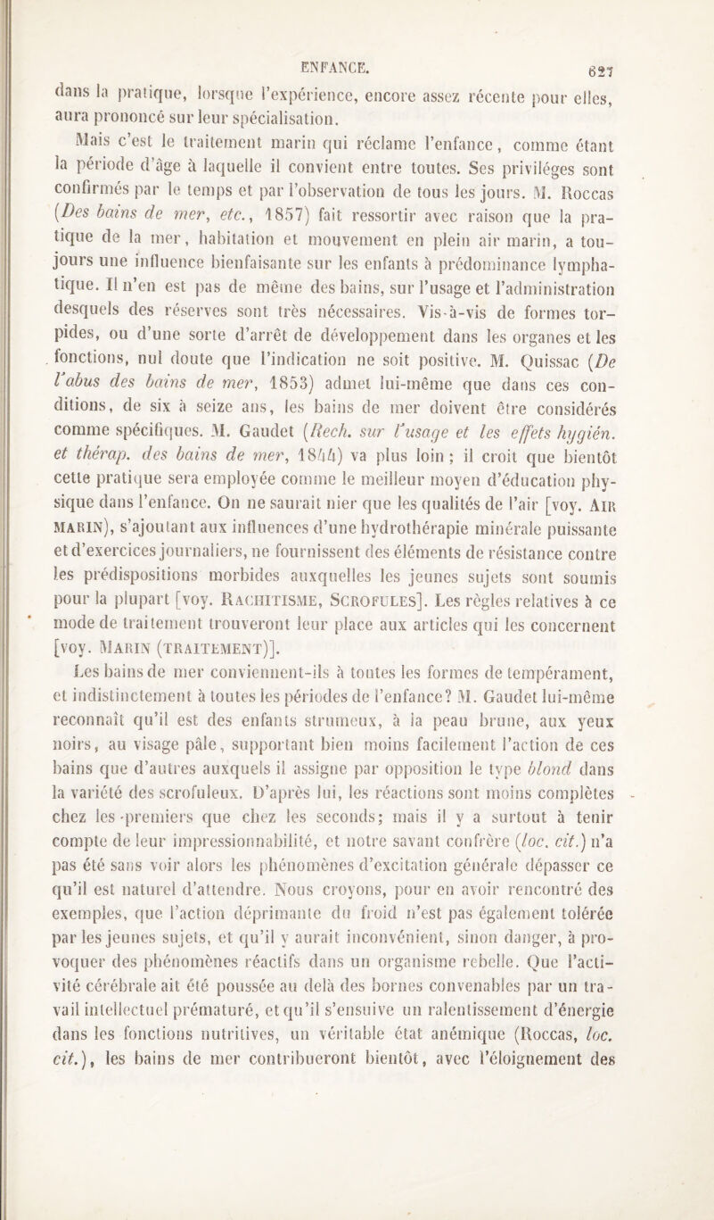 dans la pratique, lorsque l’expérience, encore assez récente pour elles, aura prononcé sur leur spécialisation. Mais c’est le traitement marin qui réclame l’enfance, comme étant la période d’âge à laquelle il convient entre toutes. Ses privilèges sont confirmés par le temps et par l’observation de tous les jours. M. lioccas [Des bains de mer^ etc., 1857) fait ressortir avec raison que la pra¬ tique de la mer, habitation et mouvement en plein air marin, a tou¬ jours une influence bienfaisante sur les enfants à prédominance lympha¬ tique. Il n’en est pas de même des bains, sur l’usage et l’administration desquels des réserves sont très nécessaires. Vis-à-vis de formes tor¬ pides, ou d’une sorte d’arrêt de développement dans les organes et les fonctions, nul doute que l’indication ne soit positive. M. Quissac [De l abus des bains de mer, 1853) admet lui-même que dans ces con¬ ditions, de six à seize ans, les bains de mer doivent être considérés comme spéciflques. 31. Gaudet [Rech. sur Vusage et les effets hygién. et thérap. des bains de mer, 184^) va plus loin; il croit que bientôt cette pratique sera employée comme le meilleur moyen d’éducation phy¬ sique dans l’enfance. On ne saurait nier que les qualités de l’air [voy. Am marin), s’ajoutant aux influences d’une hydrothérapie minérale puissante et d’exercices journaliers, ne fournissent des éléments de résistance contre les prédispositions morbides auxquelles les jeunes sujets sont soumis pour la plupart [voy. Rachitisme, Scrofules]. Les règles relatives à ce mode de traitement trouveront leur place aux articles qui les concernent [voy. 3JARIN (traitement)]. Les bains de mer conviennent-ils à tontes les formes de tempérament, et indistinctement h toutes les périodes de l’enfance? 31. Gaudet lui-même reconnaît qu’il est des enfants strumeux, à ia peau brune, aux yeux noirs, au visage pâle, supportant bien moins facilement l’action de ces bains que d’autres auxquels il assigne par opposition le type blond dans la variété des scrofuleux. D’après lui, les réactions sont moins complètes chez les'premiers que chez les seconds; mais il y a surtout à tenir compte de leur impressionnabilité, et notre savant confrère [loc. cit.) n’a pas été sans voir alors les phénomènes d’excitation générale dépasser ce qu’il est naturel d’attendre. Nous croyons, pour en avoir rencontré des exemples, que l’action déprimante du froid n’est pas également tolérée par les jeunes sujets, et qu’il y aurait inconvénient, sinon danger, à pro¬ voquer des phénomènes réactifs dans un organisme rebelle. Que l’acti¬ vité cérébrale ait été poussée au delà des bornes convenables par un tra¬ vail intellectuel prématuré, et qu’il s’ensuive un ralentissement d’énergie dans les fonctions nutritives, un véritable état anémique (Roccas, loc. cit.)^ les bains de mer contribueront bientôt, avec l’éloignement des