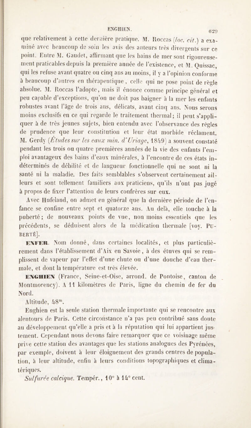 629 que relativement à cette dei'iîière pratique. M. îloccas (loc. cit.) a exa¬ miné avec beaucoup de soin les avis des auteurs très divergents sur ce point. Entre M. Gaudet, affirmant que les bains de mer sont rigoureuse¬ ment praticables depuis la première année de l’existence, et M. Quissac, qui les refuse avant quatre ou cinq ans au moins, il y a l’opinion conforme à beaucoup d’antres en thérapeutique, celle qui ne pose point de règle absolue. M. Roccas l’adopte, mais il énonce comme principe générai et peu capable d’exceptions, qu’on ne doit pas baigner à la mer les enfants robustes avant l’âge de trois ans, délicats, avant cinq ans. Nous serons moins exclusifs en ce qui regarde le traitement thermal; il peut s’appli¬ quer à de très jeunes sujets, bien entendu avec l’observance des règles de prudence que leur constitution et leur état morbide réclament. r M. Gerdy [Etudes sur les eaux min. d'Uydage, 1849) a souvent constaté pendant les trois ou quatre premières années de la vie des enfants l’em¬ ploi avantageux des bains d’eaux minérales, à l’encontre de ces états in¬ déterminés de débilité et de langueur fonctionnelle qui ne sont ni la santé ni la maladie. Des faits semblables s’observent certainement ail¬ leurs et sont tellement familiers aux praticiens, qu’ils n’ont pas jugé à propos de fixer l’attention de leurs confrères sur eux. xVvec Hufeland, on admet en général que la dernière période de l’en¬ fance se confine entre sept et quatorze ans. xVu delà, elle touche à la puberté; de nouveaux points de vue, non moins essentiels que les précédents, se déduisent alors de la médication thermale [voy. Pu¬ berté]. EXFER. Nom donné, dans certaines localités, et plus particuliè¬ rement dans l’établissement d’Aix en Savoie, à des étuves qui se rem¬ plissent de vapeur par l’effet d’une chute ou d’une douche d’eau ther¬ male, et dont la température est très élevée. EXGHIEX (France, Seine-et-Oise, arrond. de Pontoise, canton de Montmorency). A 11 kilomètres de Paris, ligne du chemin de fer du Nord. Altitude, 48™. Enghien est la seule station thermale importante qui se rencontre aux alentours de Paris. Cette circonstance n’a pas peu contribué sans doute au développement qu’elle a pris et à la réputation qui lui appartient jus¬ tement. Cependant nous devons faire remarquer que ce voisinage même prive cette station des avantages que les stations analogues des Pyrénées, par exemple, doivent à leur éloignement des grands centres de popula¬ tion, cà leur altitude, enfin à leurs conditions topographiques et clima¬ tériques. Sulfurée calcique. Terapér., 10° à 14° cent.