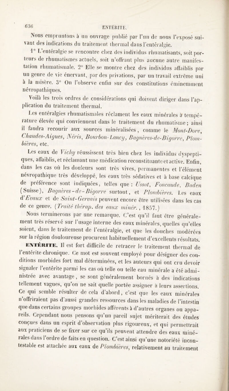 630 ENTÉRITE. Nous omprunlous à un ouvrage pul)lié par l’un de nous l’exposé sui¬ vant des indications du traitement thermal dans l’entérakde. O 1” L entéralgie se rencontre chez des individus rhumatisants, soit por¬ teurs de rhumatismes actuels, soit n’oiïrant plus aucune autre manifes¬ tation rhumatismale. 2 Elle se montre chez des individus affaiblis par un genre de vie énervant, par des privations, par un travail extrême uni à la misère. 3 On l’observe enfin sur des constitutions éminemment névropathiques. Voilà les trois ordres de considérations qui doivent diriger dans l’ap¬ plication du traitement thermal. Ees entéralgies rhumatismales réclament les eaux minérales à tempé¬ rature élevée qui conviennent dans le traitement du rhumatisme; ainsi il faudra recourir aux sources minéralisées, comme le Mont-Dore^ Chaudes-Al gués, Néris^ Bourbon- Lancy, Bagnères-de-Bigorre, Plorn- ?, etc. Les eaux de Vichy réussissent très bien chez les individus dyspepti¬ ques, affaiblis, et réclamant une médication reconstituante et active. Enfin, dans les cas où les douleurs sont très vives, permanentes et l’élément névropathique très développé, les eaux très sédatives et à base calcique de préférence sont indiquées, telles que: Ussot, Foncaude, Baden (Suisse), Bagnères-de-Bigorre surtout, et Plombières. Les eaux iVEvaux et de Saint-Gervais peuvent encore être utilisées dans les cas de ce genre. [Traité thérap. des eaux miner., 1857.) Nous terminerons par une remarque. C’est qu’il faut être générale¬ ment très réservé sur l’usage interne des eaux minérales, quelles qu’elles soient, dans le traitement de l’entéralgie, et que les douches modérées sur la région douloureuse procurent habituellement d’excellents résultats. Ei%TÉiiiTE. Il est fort difficile de retracer le traitement thermal de l’entérite chronique. Ce mot est souvent employé pour désigner des con¬ ditions morbides fort mal déterminées, et les auteurs qui ont cru devoir signalei 1 enterite parmi les cas où telle ou telle eau mijiérale a été admi¬ nistrée avec avantage, se sont généralement bornés à des indications tellement vagues, qu’on ne sait quelle portée assigner à leurs assertions. Ce qui semble lésulter de cela d abord, c’est que les eaux minérales n’offriraient pas d’aussi grandes ressources dans les maladies de l’intestin que dans certains groupes morbides afférents à d’autres organes ou appa¬ reils. Cependant nous pensons qu’un pareil sujet mériterait des études conçues dans un esprit d’observation plus rigoureux, et qui permettrait aux praticiens de se fixer sur ce qu’ils peuvent attendre des eaux miné¬ rales dans l’ordre de faits en question. C’est ainsi qu’une notoriété incon¬ testable est attachée aux eaux de Plombières^ relativement au traitement