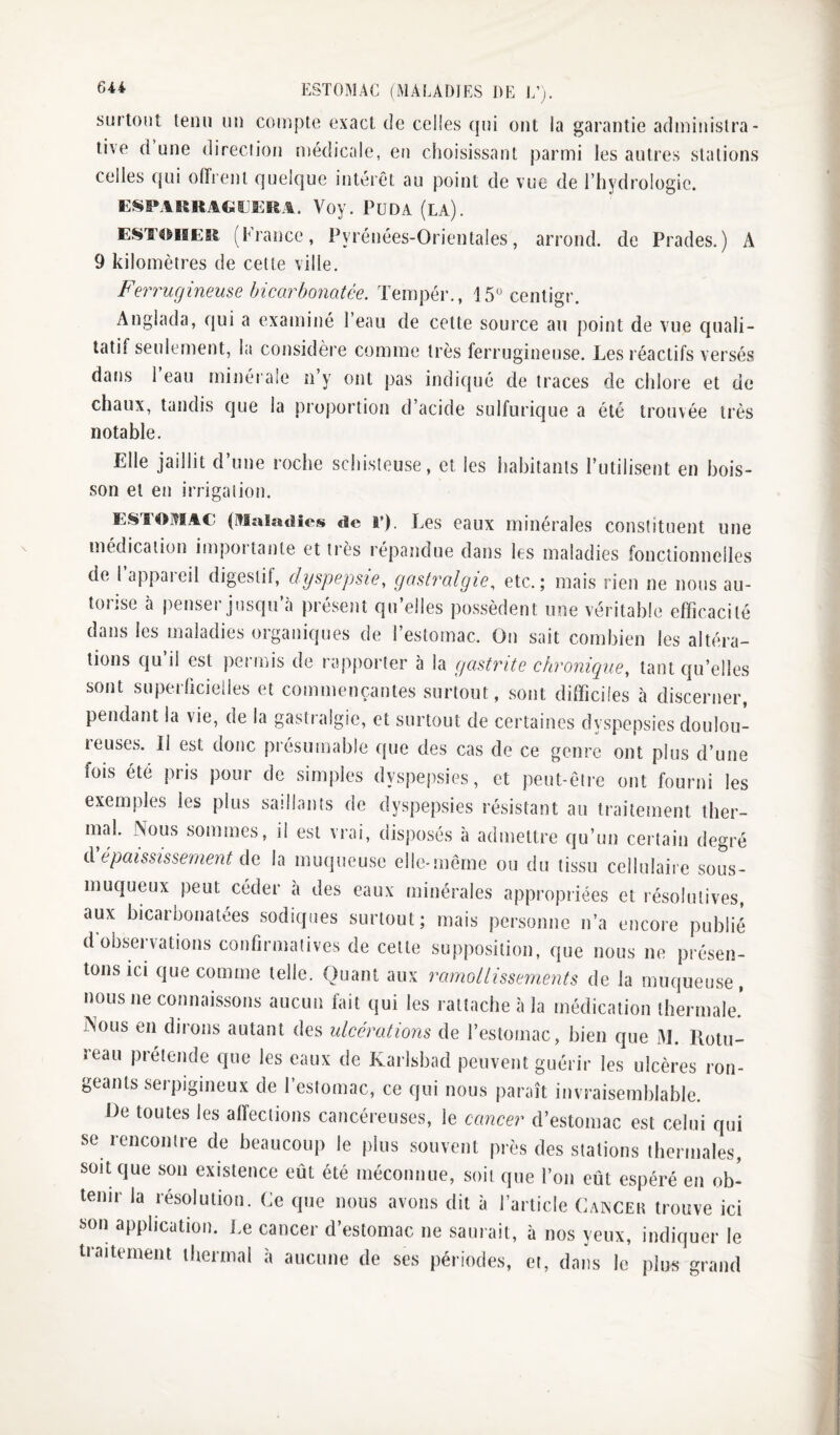 ESTOMAC (MALADIES DE 1/;. surtout tenu un compte exact de celles qui ont la garantie administra¬ tive d une direction médicale, en choisissant parmi les autres stations celles qui offrent quelque intérêt au point de vue de l’hydrologie. ENMRRAttÏJKîiA. Voy. PüDA (LA). EST^iiER (France, Pyrénées-Orientales, arrond. de Prades.) A 9 kilomètres de cette ville. Ferrugineuse bicarbonatée. Tempér., 15^ centigr. Anglada, qui a examiné l’eau de cette source au point de vue quali¬ tatif seulement, la considère comme très ferrugineuse. Les réactifs versés dans 1 eau minérale n’y ont pas indi({ué de traces de chlore et de chaux, tandis que la proportion d’acide sulfurique a été trouvée très notable. Elle jaillit d’une roche schisteuse, et les habitants l’utilisent en bois¬ son et en irrigation. ESTOMAC'. (Maladies de P). Les caux minérales constituent une médication importante et très répandue dans les maladies fonctionnelles de 1 appaieil digestif, dyspepsie, gastralgieetc.; mais rien ne nous au- toiise à penseï juscju a présent qu elles possèdent une véritable efficacité dans les maladies organiques de l’estomac. On sait combien les altéra¬ tions qu’il est permis de rapporter à la gastrite chronique, tant qu’elles sont superficielies et commençantes surtout, sont difficiles à discerner, pendant la vie, de la gasti algie, et surtout de certaines dyspepsies doulou- teuses. II est donc présumable que des cas de ce genre ont plus d’une fois été pris pour de simples dyspepsies, et peut-être ont fourni les exemples les plus saillants de dyspepsies résistant au traitement ther¬ mal. Nous sommes, il est vrai, disposés à admettre qu’un certain degré iVépaississement ÛQ la muqueuse elle-même ou du tissu cellulaire sous- muqueux peut céder a des eaux minérales appropriées et résolutives, aux bicarbonatées sodiques surtout; mais personne n’a encore publié d observations confirmatives de cette supposition, que nous ne présen¬ tons ici que comme telle. Quant aux ramollissements de la muqueuse, nous ne connaissons aucun fait qui les rattache à la médication thermale.' jNous en dirons autant des ulcérations de l’estomac, bien que M. Rotu- reau prétende que les eaux de Karlsbad peuvent guérir les ulcères ron¬ geants serpigineux de l’estomac, ce qui nous paraît invraisemblable. Le toutes les affections cancéreuses, le cancer d’estomac est celui qui se rencontre de beaucoup le plus souvent près des stations thermales, soit que son existence eût été méconnue, soit que l’on eût espéré en ob¬ tenir la résolution. Ce que nous avons dit à l’article Canceh trouve ici son application. Le cancer d’estomac ne saurait, à nos yeux, indiquer le traitement thermal à aucune de ses périodes, et, dans le plus grand