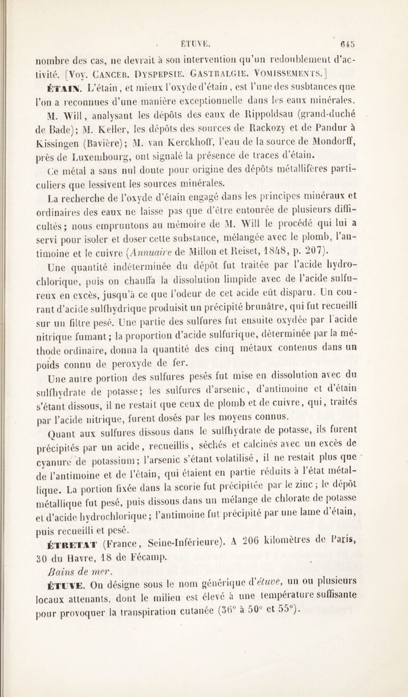 nombre des cas, ne devrait a son intervention ([u’nn redonblemenl d’ac¬ tivité. [Voy. Cancer. Dyspepsie. Gastralgie. Vomissements.] ÉTAIA'. L’étain , et mieux l’oxyde d’étain , est l’iine des susbtances que l’on a reconnues d’une manière exceptionnelle dans les eaux minérales. M. VVill, analysant les dépôts des eaux de ïlippoldsau (grand-duché de Bade); M. Relier, les dépôts des sources de Rackozy et de Pandur à Kissingen (Bavière); M. van KerckhotT, l’eau de la source de Mondorff, près de Luxembourg, ont signalé la présence de traces d étain. Ce métal a sans nul doute pour origine des dépôts métallifères parti¬ culiers que lessivent les sources minérales. La recherche de l’oxyde d’étain engagé dans les principes minéraux et ordinaires des eaux ne laisse pas que d’être entourée de plusieurs diffi¬ cultés ; nous empruntons au mémoire de M. Will le procédé qui lui a servi pour isoler et doser cette substance, mélangée avec le plomb, l an¬ timoine et le cuivre [Annuaire de Millon et Reiset, 1848, p. 207). Une quantité indéterminée du dépôt fut traitée par 1 acide hydio- cblorique, puis on chauüa la dissolution limpide avec de 1 acioe sulfu¬ reux en excès, jusqu’à ce que 1 odeur de cet acide eût dispaïu. Ln cou¬ rant d’acide sulfhydrique produisit un précipité brunâtre, qui fut recueilli sur un filtre pesé. Une partie des sulfures fut ensuite oxydée par l'acide nitrique fumant; la pi’oportion d’acide sulfurique, déterminée pai la mé¬ thode ordinaire, donna la quantité des cinq métaux contenus dans un poids connu de peroxyde de fer. Une autre portion des sulfures pesés fut mise en dissolution a^ec du sulfbydrale de potasse; les sulfures d’arsenic, d’antimoine et d’éîain s’étant dissous, il ne restait que ceux de plomb et de cuivre, qui, traités par l’acide nitrique, furent dosés par les moyens connus. Quant aux sulfures dissous dans le sulfbydrale de potasse, ils fuient précipités par un acide, recueillis, séchés et calcinés avec un excès de cyanure de potassium; l’arsenic s’étant volatilisé, il ne restait plus que de l’antimoine et de l’étain, qui étaient en partie réduits à l’état métal¬ lique. La portion fixée dans la scorie lut précipitée par le zinc; le dépôt métallique fut pesé, puis dissous dans un mélange de chlorate de potasse et d’acide bydrochlorique ; l’antimoine fut précipité par une lame d étain, puis recueilli et pesé. ÉTRETiV'r (France, Seine-Inférieure). A 206 kilomètres de Fans, 30 du Havre, 18 de Fécamp. Bains de mer. ÉTEA’E. On désigne sous le nom générique d étuve, un ou piusieuis locaux attenants, dont le milieu est élevé à une température suffisante pour provoquer la transpiration cutanée (36 à 50° et 55°).