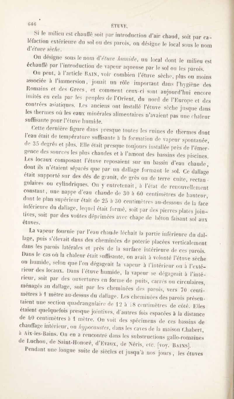 6i6 ■Si le milieu est elinnfré.soit |Kir introdiiction d’air chaud, soit par ca¬ léfaction extérieure du sol ou des parois, ou désigne le local sous le nom Cl etuve seche. On désigne sous le nom d'éluue /nwiide, un local dont le milieu est échaulTé par l’introduction de vapeur acpieuse par le sol on les parois. On peut, à l’article Iîain, voir combien l’étuvc sèche, plus ou moins associée à l’immersion, jouait tm rôle important dans l’hygiène des Komarns et des Grecs, et comment ceux-ci sont aujourd’hui encore milles en cela par les peuples de l’Orient, du nord de l’Europe et dos contrées asiatiques, Ees anciens ont installé l’étuve sèche jusque dans le,s lhermes où les eaux minérales alimentaires n’avaient pas une chaleur sulïisante pour l’étuve humide. Cette dernière figure dans presque tonies les ruines de thermes dont I eau était de température suffisante à la formation de vapeur spontanée de 35 degrés et plus. Elle était presque toujours installée près de l’émer- pmee des sources les plus chaudes et à l’a,mont des bassins des iiiscines. ,e.s locaux composant l’étuve reposaient sur un bassin d’eau chaude, dont ils n’étaient séparés que par un dallage formant le sol. Ce dallage était supporté sur des dés de granit, de grès on de terre cuite, rectaim gulaires ou cylindriques. On y entretenait, à l’état de renouvellement constant, une nappe d’eau chaude de 30 ,à 60 centimètres de hauteur dont le plan supérieur était de 25 à 30 centimètres au-dessons de la face mfcrienre du dallage, lequel était formé, soit par des pierres plates ioiri- lives, .soit par des voûles déprimées avec chape de béton faisant sol aux étuves. La vapeur fournie par l’eau chaude léchait ia partie inférieure du dal- age, puis s’élevait dans des clieminées de poterie placées verticalement dans les parois latérales et près de la surface intérieure de ces parois. Dans le cas ou la chaleur était snffî.sanle, on avait à volonté i’étiive sèche ou humide, selon que l’on dégageait la vapeur à l’intérieur on à l’exté¬ rieur des locaux. Dans l’étuve humide, la vapeur se dégageait à l’iuté- neur, soit par des ouvertures eu forme de puits, carres on circulaires ménagés au dallage, soit par les cheminées des parois, vers 70 cenli- mètresii 1 mètre an-dessus du dallage. Les cheminées des parois présen¬ taient une section qiiadrangulairc de 12 .v i8 centimètres de côlé Elles étaient quelquefois presque jointives, d’anlres fois espacées a la dislance de /.ü cent,mètres à 1 mètre. On voit des spécimens de ces bassins de chauffage intérieur, on hypocauMes, dans les caves de la maison diahert a Aix-les-lianis. On en a rencontré dans les subslrnctions gallo-romaines de Euchon, de Saint-Honoré, d’Evaux, de Néris, etc [voy lîams] Pendant une longue suite de siècles et jusqu’à nos jours , les étuves