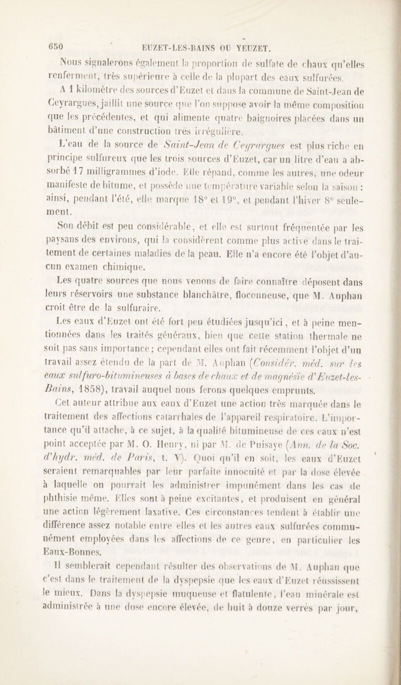 Nous signalerons également la proportion de sulfate de chaux qu’elles renfermefit, très su|)érieur(‘ à celle de la plupart des eaux sulfurées. A 1 kilomètre des sources d’Euzet et dans la commune de Saint-Jean de Ceyrargues, jaillit une source que l’on suppose avoir la même composition que les précédentes, et qui alimente quatre baig!)oires placées dat)s un bâtiment d’une construction très ii régulière. L eau de la source de Saint-Jean de Ceyrnrgues est plus riche en principe sulfureux (fue les trois sources d’Euzet, car un litre d’eau a ab¬ sorbé 17 milligrammes d’iode. Elle répand, comme les aulr’es, une odeur manifeste de bitume, et possède une température variable selon la saison : ainsi, pendant l’été, elle marque 18° et 19°, et pendant l’iiiver 8° seule¬ ment. Son débit est peu considérable, et elle est surtout fréquentée par les paysans des environs, qui la considèrent comme plus active dans le trai¬ tement de certaines maladies delà peau. Elle n’a encore été l’objet d’au¬ cun examen chimique. Les quatre sources que nous venons de faire connaître déposent dans leurs réservoirs une substance blanchâtre, floconneuse, que M. Auphan croit être de la sulfuraire. Les eaux d’Euzet ont été fort peu étudiées jusqu’ici, et à i)eine men¬ tionnées dans les traités généraux, bien que cette station thermale ne soit pas sans importance; cependant elles ont fait récemment l’objet d’un travail assez étendu de la part de M. Auplian {^Considér. méd. sur les eaux sulfuro-hituinineuses ô, bases de chaux et de magnésie d'Euzet-les- Bains, 1858), travail auquel nous ferons quelques emprunts. Cet auteur attribue aux eaux d’Euzet une action très marquée dans le traitement des alfections caiarrhaies de l’appareil respiratoire. L’impor¬ tance qu’il attache, à ce sujet, à la qualité bitumineuse de ces eaux n’est point acceptée par M. O. Henry, ni par M. de Puisaye [Arm. de la Soc. d'hydr. inéd. de Paris, t. V). Quoi qu’il en soit, les eaux d’Euzet seraient remarquables par leur parfaite innocuité et î)ar la dose élevée à laquelle on pourrait les adrninislier impunément dans les cas de phthisie même. Elles sont à peine excitantes, et i)roduisent en général une action légèrement laxative. Ces ciiconsiances tendent à étai)lir une différence assez notable entre elles et les autres eaux sulfurées commu¬ nément employées dans les alh'ctions de ce genre, en particulier les Eaux-Bonnes. 11 semblerait cependant résulter des observations de M. Auphan (pie c’est dans le traitement de la dysjiepsie que les eaux d’Euzet réussissent le mieux. Dans la dys|)ej)sie muqueuse et flatulente, l’eau minérale est administr(;e â une dose encore élevée, de huit à douze verres par jour,