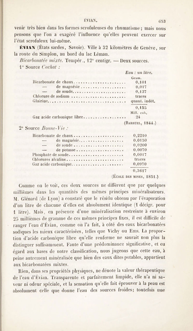 venir très bien dans les formes scrofuleuses du rhumatisme; mais nous pensons que l’on a exagéré l’influence qu’elles peuvent exercer sur l’état scrofuleux lui-même. ÉviA^ (États sardes, Savoie). Ville à 32 kilomètres de Genève, sur la route du Simplon, au bord du lac Léman. Bicarbonatée mixte. Tempér., 12° centigr. — Deux sources. 1° Source Cachat : Eau : un litre. Gram, Bicarbonate de chaux. 0,101 — de magnésie. 0,017 — de soude. 0,137 Chlorure de sodium. traces Glairine... quant, indét. Gaz acide carbonique libre 2° Source Bonne-Vie : 0,155 Mill. cuIj, 24 (Barruel, 1844.) Bicarbonate de chaux. 0,2210 — de magnésie. 0,0150 — de soude. 0,0200 — de potasse. 0,0070 Phosphate de soude. 0,0017 Chlorures alcalins. traces Gaz acide carbonique. 0,0970 0,3617 (École des mines, 1851.) Comme on le voit, ces deux sources ne diffèrent que par quelques millièmes dans les quantités des mêmes principes minéralisateurs. M. Glénard (de Lyon) a constaté que le résidu obtenu par l’évaporation d’un litre de chacune d’elles est absolument identique (1 décigr. pour 1 litre). Mais, en pré.sence d’une minéralisation restreinte à environ 25 millièmes de gramme de ces mêmes principes fixes, il est difficile de ranger l’eau d’Évian, comme on l’a fait, à côté des eaux bicarbonatées sodiques les mieux caractérisées, telles que Vichy ou Ems. La propor¬ tion d’acide carbonique libre qu’elle renferme ne saurait non plus la distinguer suffisamment. Faute d’une prédominance significative, et eu égard aux bases de notre classification, nous jugeons que cette eau, à peine autrement minéralisée que bien des eaux dites potables, appartient aux bicarbonatées mixtes. Rien, dans ses propriétés physiques, ne dénote la valeur thérapeutique de l’eau d’Évian. Transparente et parfaitement limpide, elle n’a ni sa¬ veur ni odeur spéciale, et la sensation qu’elle fait éprouver à la peau est ab.solument celle que donne l’eau des sources froides; toutefois une