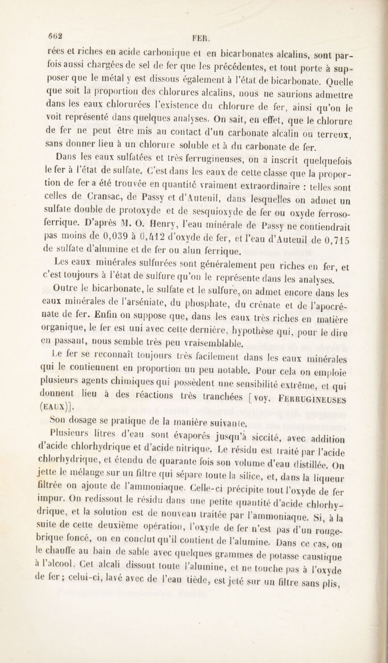 rées et riches en acide carhonicjue et en bicarbonates alcalins, sont par¬ fois aussi chargées de sel de fer que les précédentes, et tout porte à sup¬ poser que le métal y est dissous également à l’état de bicarbonate. Quelle que soit la proportion des chlorures alcalins, nous ne saurions admettre dans les eaux chlorurées l’existence du chlorure de fer, ainsi qu’on le voit représenté dans quelques analyses. On sait, en effet, que le chlorure de fer ne peut être mis au contact d’un carbonate alcalin ou terreux, sans donner lieu à un chlorure soluble et à du carbonate de fer. Dans les eaux sulfatées et très ferrugineuses, on a inscrit quelquefois le fer à l état de sulfate. C est dans les eaux de cette classe que la propor¬ tion de fer a été trouvée en quantité vraiment extraordinaire : telles sont celles de Cransac, de Passy et d’Auleuil, dans lesquelles on admet un sulfate double de protoxyde et de sesquioxyde de fer ou oxyde ferroso- ferrique. D’après M. O. Henry, l’eau minérale de Passy ne contiendrait pas moins de 0,039 à 0,Zil2 d’oxyde de fer, et l’eau d’Auteuil de 0,715 de sulfate d’alumine et de fer ou alun ferrique. Les eaux minérales sulfurées sont généralement peu riches en fer, et c est toujours à 1 état de sullure qu’on le représente dans les analyses. Outie le bicarbonate, le sulfate et le sulfure,on admet encore dans les eaux minérales de l’arséniate, du phosphate, du crénate et de l’apocré- nate de fer. Enfin on suppose que, dans les eaux très riches en matière organique, le fer est uni avec cette dernière, hypothèse qui, pour le dire en passant, nous semble très peu vraisemblable. Le fer se reconnaît toujours très facilement dans les eaux minérales qui le contiennent en proportion un peu notable. Pour cela on emploie plusieurs agents chimiques qui possèdent une sensibilité extrême, et qui donnent heu à des réactions très tranchées [vov. Ferrugineuses (eaux)]. Son dosage se pratique de la manière suivanîe. ^ Plusieurs litres d’eau sont évaporés jusqu’à siccité, avec addition d acide chlorhydrique et d’acide nitrique. Le résidu est traité par l’acide chlorhydrique, et étendu de quarante fois son volume d’eau distillée On jette le mélange sur un filtre qui sépai e toute la silice, et, dans la liqueur filtrée on ajoute de rammoniaque. Celle-ci précipite tout l’oxyde de fer impur. On redissout le résidu dans une petite (îuantité d’acide chlorhv- drique, et la solution est de nouveau traitée par rammoniaque Si à'ia suite de cette deuxième opération, l’oxyde de fer n’est pas d’un ro’uge- brique foncé, on en conclut qu’il contient de l’alumine. Dans ce cas, on le chauffe au bain de sable avec (luelques grammes de potasse caustique a 1 alcool. Cet alcali^ dissout toute l’alumine, et ne touche pas à l’oxyde de fer; celui-ci, lavé avec de l’eau tiède, est jeté sur un filtre sans plis.