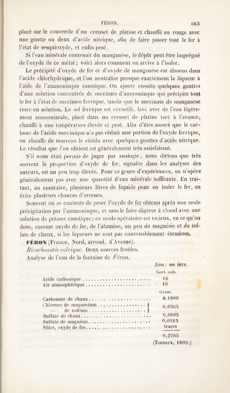 FÉKON. placé sur le couvercle d’uii creuset de platine et chauffé au rouge avec une goutte ou deux d’acide nitrique, afin de faire passer tout le fer à l’état de sesquioxyde, et enfin pesé. Si l’eau minérale contenait du manganèse, le dépôt peut être imprégné de l’oxyde de ce métal ; voici alors comment on arrive à l’isoler. Le précipité d’oxyde de fer et d’oxyde de manganèse est dissous dans l’acide chlorhydrique, et l’on neutralise presque exactement la liqueur à l’aide de l’ammoniaque caustique. On ajoute ensuite quelques gouttes d’une solution concentrée de succinate d’ammoniaque qui précipite tout le fer à l’état de succinate ferrique, tandis que le succinate de manganèse reste en solution. Le sel ferrique est recueilli, lavé avec de l’eau légère¬ ment ammoniacale, placé dans un creuset de platine taré à l’avance, chauffé à une température élevée et pesé. Afin d’être assuré que le car¬ bone de l’acide succinique n’a pas réduit une portion de l’oxyde ferrique, on chauffe de nouveau le résidu avec quelques gouttes d’acide nitrique. Le résultat que l’on obtient est généralement très satisfaisant. S’il nous était permis de juger par analogie, nous dirions que très souvent la proportion d’oxyde de fer, signalée dans les analyses des auteurs, est un peu trop élevée. Pour ce genre d’expériences, on n’opère généralement pas avec une quantité d’eau minérale suffisante. En trai¬ tant, au contraire, plusieurs litres de liquide pour en isoler le fer, on évite plusieurs chances d’erreurs. Souvent on se contente de peser l’oxyde de fer obtenu après une seule précipitation par l’ammoniaque, et sans le faire digérer à chaud avec une solution de potasse caustique; ce niode opératoire est vicieux, en ce qu’on dose, comme oxyde de fer, de l’alumine, un peu de magnésie et de sul¬ fate de chaux, si les liqueurs ne sont pas convenablement étendues. FÉRO\ (France, Nord, arrond. d’Avesne). Bicarbonatée calcique. Deux sources froides. Analyse de l’eau de la fontaine de Féron, Eau : un litre. Cent. cub. Acide carbonique. 16 Air atmosphérique... 16 Gram. Carbonate de chaux.. 0,1800 Chlorure de magnésium.) q Q305 — de sodium.) Sulfate de chaux. 0,0085 Sulfate de magnésie. 0,0515 Silice, oxyde de fer.. • 0,2765 (Tordeux, 1809.)